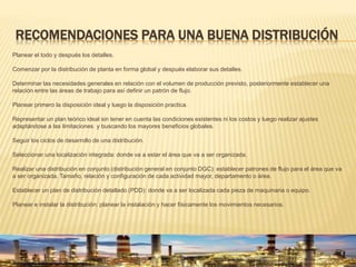 RECOMENDACIONES PARA UNA BUENA DISTRIBUCIÓN
Planear el todo y después los detalles.
Comenzar por la distribución de planta en forma global y después elaborar sus detalles.
Determinar las necesidades generales en relación con el volumen de producción previsto, posteriormente establecer una
relación entre las áreas de trabajo para así definir un patrón de flujo.
Planear primero la disposición ideal y luego la disposición practica.
Representar un plan teórico ideal sin tener en cuenta las condiciones existentes ni los costos y luego realizar ajustes
adaptándose a las limitaciones y buscando los mayores beneficios globales.
Seguir los ciclos de desarrollo de una distribución.
Seleccionar una localización integrada: donde va a estar el área que va a ser organizada.
Realizar una distribución en conjunto (distribución general en conjunto DGC): establecer patrones de flujo para el área que va
a ser organizada. Tamaño, relación y configuración de cada actividad mayor, departamento o área.
Establecer un plan de distribución detallado (PDD): donde va a ser localizada cada pieza de maquinaria o equipo.
Planear e instalar la distribución: planear la instalación y hacer físicamente los movimientos necesarios.
 