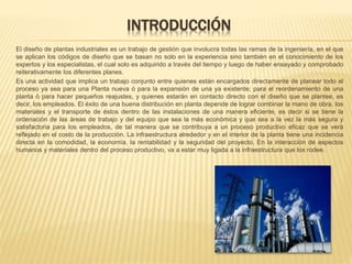 INTRODUCCIÓN
El diseño de plantas industriales es un trabajo de gestión que involucra todas las ramas de la ingeniería, en el que
se aplican los códigos de diseño que se basan no solo en la experiencia sino también en el conocimiento de los
expertos y los especialistas, el cual solo es adquirido a través del tiempo y luego de haber ensayado y comprobado
reiterativamente los diferentes planes.
Es una actividad que implica un trabajo conjunto entre quienes están encargados directamente de planear todo el
proceso ya sea para una Planta nueva ó para la expansión de una ya existente; para el reordenamiento de una
planta ó para hacer pequeños reajustes, y quienes estarán en contacto directo con el diseño que se plantee, es
decir, los empleados. El éxito de una buena distribución en planta depende de lograr combinar la mano de obra, los
materiales y el transporte de éstos dentro de las instalaciones de una manera eficiente, es decir si se tiene la
ordenación de las áreas de trabajo y del equipo que sea la más económica y que sea a la vez la más segura y
satisfactoria para los empleados, de tal manera que se contribuya a un proceso productivo eficaz que se verá
reflejado en el costo de la producción. La infraestructura alrededor y en el interior de la planta tiene una incidencia
directa en la comodidad, la economía, la rentabilidad y la seguridad del proyecto. En la interacción de aspectos
humanos y materiales dentro del proceso productivo, va a estar muy ligada a la infraestructura que los rodee.
 