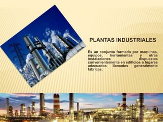 PLANTAS INDUSTRIALES
Es un conjunto formado por maquinas,
equipos, herramientas y otras
instalaciones dispuestas
convenientemente en edificios o lugares
adecuados llamados generalmente
fábricas.
 