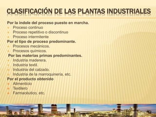 CLASIFICACIÓN DE LAS PLANTAS INDUSTRIALES
Por la índole del proceso puesto en marcha.
 Proceso continuo
 Proceso repetitivo o discontinuo
 Proceso intermitente
Por el tipo de proceso predominante.
 Procesos mecánicos.
 Procesos químicos.
Por las materias primas predominantes.
 Industria maderera.
 Industria textil.
 Industria del calzado.
 Industria de la marroquinería, etc.
Por el producto obtenido
 Alimenticio
 Textilero
 Farmacéutico, etc.
 