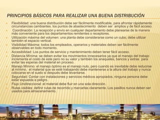 PRINCIPIOS BÁSICOS PARA REALIZAR UNA BUENA DISTRIBUCIÓN
 Flexibilidad: una buena distribución debe ser fácilmente modificable, para afrontar rápidamente
circunstancias cambiantes. los puntos de abastecimiento deben ser amplios y de fácil acceso.
 Coordinación: La recepción y envío en cualquier departamento debe planearse de la manera
más conveniente para los departamentos remitentes o receptores.
 Utilización máxima del volumen: una planta debe considerarse como un cubo, debe utilizar
también el espacio vertical.
 Visibilidad Máxima: todos los empleados, operarios y materiales deben ser fácilmente
observables en todo momento.
 Accesibilidad: Los puntos de servicio y mantenimiento deben tener fácil acceso.
 Distancia Mínima: se deben evitar los movimientos innecesarios ya que el manejo del trabajo
incrementa el costo de este pero no su valor y también los anaqueles, bancos y extras para
evitar las esperas del material en proceso.
 Manejo Mínimo: el manejo óptimo es el manejo nulo, pero cuando es inevitable debe reducirse
al mínimo. el material que se esté trabajando debe mantenerse a la altura del trabajo y nunca
colocarse en el suelo si después debe levantarse.
 Seguridad: Contar con instalaciones y servicios médicos apropiados, ninguna persona debe
estar expuesta a peligro.
 Flujo Unidireccional: el material debe fluir en una sola dirección.
 Rutas visibles: definir rutas de recorrido y marcarlas claramente. Los pasillos nunca deben ser
usados para almacenamiento.
 