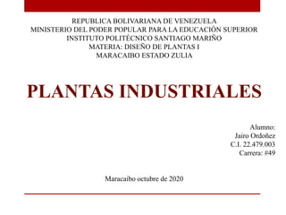 REPUBLICA BOLIVARIANA DE VENEZUELA
MINISTERIO DEL PODER POPULAR PARA LA EDUCACIÓN SUPERIOR
INSTITUTO POLITÉCNICO SANTIAGO MARIÑO
MATERIA: DISEÑO DE PLANTAS I
MARACAIBO ESTADO ZULIA
PLANTAS INDUSTRIALES
Alumno:
Jairo Ordoñez
C.I. 22.479.003
Carrera: #49
Maracaibo octubre de 2020
 