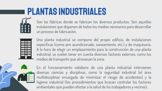Son las fábricas donde se fabrican los diversos productos. Son aquellas
instalaciones que disponen de todos los medios necesarios para desarrollar
un proceso de fabricación.
PLANTASINDUSTRIALES
Una planta industrial se compone del propio edificio, de instalaciones
específicas (como aire acondicionado, saneamiento, etc.) y de maquinaria.
A la hora de elegir un emplazamiento para la construcción de una planta
industrial, se suelen tener en cuenta diversos factores externos, como los
medios de transporte que atraviesan la zona.
En el funcionamiento cotidiano de una planta industrial intervienen
diversas ciencias y disciplinas, como la seguridad industrial (el área
multidisciplinar encargada de minimizar el riesgo de accidentes) y la
higiene industrial (los procedimientos que buscan controlar los factores
ambientales que pueden afectar a la salud de los trabajadores y vecinos).
 