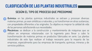 SEGÚN EL TIPO DE PROCESO QUE PREDOMINE
Clasificacióndelasplantasindustriales
• Química: en las plantas químicas industriales se extraen y procesan diversas
materias primas, ya sean sintéticas o naturales, y se transforman en otras sustancias,
con propiedades diferentes a las originales. Su objetivo es mejorar la calidad de vida
de las personas satisfaciendo sus necesidades.
• Mecánicos: se dedican a la construcción y mantenimiento de máquinas que se
utilizan en empresas relacionadas con la ingeniería para llevar a cabo la
transformación de materias primas en productos fabricados en serie. Las plantas
industriales de este tipo realizan el trabajo necesario para la mayoría de las
empresas, especialmente para las empresas de transporte, químicas, mineras y de
servicios públicos.
 
