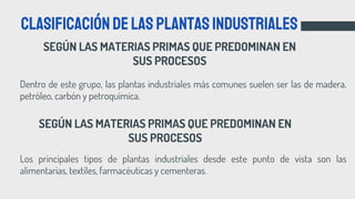 SEGÚN LAS MATERIAS PRIMAS QUE PREDOMINAN EN
SUS PROCESOS
Clasificacióndelasplantasindustriales
Dentro de este grupo, las plantas industriales más comunes suelen ser las de madera,
petróleo, carbón y petroquímica.
SEGÚN LAS MATERIAS PRIMAS QUE PREDOMINAN EN
SUS PROCESOS
Los principales tipos de plantas industriales desde este punto de vista son las
alimentarias, textiles, farmacéuticas y cementeras.
 