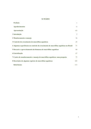 x
SUMÁRIO
Prefácio v
Agradecimentos vi
Apresentação viii
1 Introdução 2
2 Monitoramento e manejo 16
3 Controle do crescimento de macrófitas aquáticas 25
4 Algumas experiências no controle do crescimento de macrófitas aquáticas no Brasil 51
5 Descarte e aproveitamento da biomassa de macrófitas aquáticas 60
6 Eutrofização 67
7 Centro de monitoramento e manejo de macrófitas aquáticas: uma proposta 75
8 Descrições de algumas espécies de macrófitas aquáticas 103
Referências 113
 