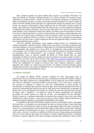 7 Centro de monitoramento e manejo
Marcelo Pompêo. Monitoramento e manejo de macrófitas aquáticas em reservatórios tropicais brasileiros. 91
Mas a própria sequência de coleta também pode interferir nos resultados observados. No
braço Rio Grande, do Complexo Billings, Pompêo et al. (2015) coletaram 59 amostras de água
superficial, no sentido montante - jusante, da zona de rio em direção à barragem. Ao analisarem os
dados de temperatura da água, os autores observaram marcado incremento no mesmo sentido da
coleta. Essa forte tendência observada pode ser explicada pelo aumento da radiação solar ao longo
do dia, que aqueceu continuamente a água superficial, mas só observada no mesmo sentido da
coleta, o que resultou no marcado padrão observado. Deste modo, os autores optaram por descartar
a temperatura das análises estatísticas. Isto teria sido solucionado caso a coleta tivesse ocorrido de
modo aleatório, com o emprego do sorteio das estações. No entanto, para um reservatório com mais
de 10 km de comprimento torna-se inviável a coleta aleatória, com o barco se deslocando para cima
e para baixo do corpo de água, à medida do sorteio do respectivo ponto de coleta. Uma forma de
minimizar esse problema é reduzir ao mínimo o tempo de coleta com o emprego de amostradores
mais práticos, tal como bailers, ou pelo emprego de mais de uma equipe de campo, com dois ou três
barcos disponibilizados para a coleta.
Além das sugestões apresentadas, outros aspectos também devem ser considerados para
melhor compreender a estrutura, função e dinâmica dos reservatórios e sua biota, em particular das
macrófitas aquáticas. Como já comentado ao longo deste livro, há muitas possibilidades de estudos,
e os apresentados aqui poderiam ser a base inicial. As considerações então geradas levantariam
outras questões e novos estudos, mais específicos e tão sofisticados quanto os necessários poderiam
ser executados para se observar/testar o que se procura conhecer. Por exemplo, as sondas
multiparâmetros, como os inúmeros modelos da Horiba ou Yellon Spring, hoje são muito
empregadas no Brasil. No entanto, também há outras tecnologias em uso para estudar em perfil os
reservatórios. Os CTDs, da Sea-Bird Profiling CTDs (http://www.seabird.com/products/profiling-
ctds), por exemplo, que apesar do nome sugerir medidas de Conductivity, Temperature e Depth
(CTD) são configuráveis na medida do interesse para medir inúmeros pigmentos, oxigênio
dissolvido, pH, turbidez, etc. Apesar do custo elevado, sua robustez e precisão permitem grande
detalhamento no perfil, entre outras possibilidades de uso, e praticamente em tempo real auxilia na
tomada de decisão das profundidades de coletas.
7.6 TROPICALIDADE?
Os estudos de Mariani (2010) mostram evidências da forte inter-relação entre as
características físicas e químicas da massa de água e do sedimento no braço Rio Grande (Complexo
Billings). Seus dados sugerem que a interdependência é de tal ordem que, para melhor explicar o
que ocorre no sedimento, é necessário estudar a massa de água e vice e versa. Isto é, os processos
que ocorrem no sedimento só podem ser mais bem compreendidos se forem levadas em
considerações as alterações que ocorrem na massa de água, nesse caso principalmente decorrente do
processo de desestratificação térmica (mixing), de modo geral mais marcante após as passagens de
frentes frias. Essas considerações são baseadas nas análises dos teores de metais presentes na água
de fundo, meio e superfície e os respectivos teores de metais determinados no sedimento,
amostrados em estudo intensivo, ao longo de 14 dias, com amostragens em dias alternados.
Portanto, apesar de o sedimento demonstrar ter dinâmica bem marcada o que ocorre nele reflete
diretamente na massa de água e o que ocorre na massa de água também interfere diretamente na
dinâmica do próprio sedimento, com grande interdependência entre ambos.
Os trabalhos de Mariani (2010) também sugerem que há um descompasso entre as passagens
de frentes frias e as alterações nas concentrações de metais na coluna de água. Foram observadas
alterações nas concentrações de metais na massa de água apenas alguns dias após a passagem da
frente fria e, consequentemente, da desestratificação térmica. Dessa forma, num primeiro momento
estudos realizados simultaneamente na água e no sedimento não demonstrariam forte correlação
entre ambos, visto que o ocorrido no sedimento refletirá na massa de água apenas posteriormente,
mas só se ocorrer processo de mistura. Do contrário, com forte estratificação térmica, o sedimento
de fundo e a água de superfície terão fraca correlação, separados pelo metalímnio. Nesse sentido,
 