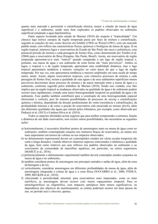 7 Centro de monitoramento e manejo
Marcelo Pompêo. Monitoramento e manejo de macrófitas aquáticas em reservatórios tropicais brasileiros. 92
quanto mais marcada e persistente a estratificação térmica, menor a relação da massa de água
superficial e o sedimento, sendo mais bem explicados os padrões observados no sedimento
superficial estudando a água hipolimnética.
Outro aspecto levantado pelo estudo de Mariani (2010) diz respeito à “tropicalidade”. Um
clássico lago teórico europeu de região temperada passa por fases de mistura e estratificação,
segundo as estações do ano, como descrito em Schäfer (1984) ou Wetzel (1981), com um marcado
padrão anual, com reflexo nas características físicas, químicas e biológicas da massa de água. Já na
região tropical, inúmeros lagos e reservatórios do Estado de São Paulo são rasos e polimíticos, com
potencial período de mistura a cada passagem de frentes frias, como demonstrado por Tundisi et al.
(2004) para o reservatório do Broa (Itirapina, São Paulo, Brasil). Assim, um reservatório de região
temperada apresentar-se-á mais “estável” quando comparado a um lago de região tropical e,
portanto, sua massa de água e seu sedimento de certa forma são “mais previsíveis”. Ambos os
lagos, o tropical e o de região temperada, apresentam uma estabilidade dinâmica, mas o lago
tropical apresentaria tendência a maiores variações no curto prazo do que o lago de região
temperada. Por sua vez, este apresentaria tendência a maiores amplitudes em uma escala de tempo
maior, anual. Assim, alguns reservatórios tropicais, com rotineiros processos de mistura a cada
passagem de frentes frias, teriam a qualidade de suas águas e de seus sedimentos superficiais menos
previsíveis decorrentes desse processo de mistura e da maior interação entre a massa de água e o
sedimento, conforme sugerido pelos trabalhos de Mariani (2010). Sendo isso verdade, esse fato
implica que na região tropical as mudanças observadas na qualidade da água e do sedimento podem
ocorrer mais rapidamente, criando uma maior heterogeneidade temporal na qualidade da água e do
sedimento. Esse padrão também contribuirá para a construção de uma heterogeneidade espacial
(horizontal e vertical), pois há maiores possibilidades de processos de mixing e estratificações
química e térmica, dependendo da direção predominante do vento (resistência e estratificação), da
profundidade máxima e de como a porção do reservatório está encaixada no terreno (fetch), além
das diferentes qualidades das águas que entram pelos tributários, por exemplo, como observado por
Pedrazzi et al. (2013) e Cardoso-Silva et al. (2014).
Todos os aspectos abordados acima sugerem que para melhor compreender a estrutura, função
e dinâmica de um dado reservatório, sem excluir outras possibilidades, são necessárias as seguintes
ações:
a) horizontalmente, é necessário distribuir pontos de amostragens tanto na massa de água como no
sedimento, também contemplando estações nos inúmeros braços do reservatório, ao menos nos
mais importantes em termos de volume ou nos impactos observados;
b) no delineamento experimental devem ser contemplados estudos em várias escalas temporais (de
curta a longa duração), visando observar inúmeros aspectos relacionados à dinâmica e qualidade
da água, bem como relativos aos seus reflexos nos padrões observados no sedimento e ao
crescimento da comunidade de macrófitas aquáticas, em particular, ou outros organismos
(MARCÉ et al., 2016);
c) preferencialmente o delineamento experimental também deverá contemplar estudos conjuntos na
massa de água e no sedimento;
d) também considerar pontos de amostragens nas principais entradas e saídas de água, além da zona
da barragem e de rio;
e) verticalmente, considerar amostragens em diferentes profundidades da massa de água, além de
amostragens integrando a coluna de água e a zona fótica (NAVARRO et al., 2006; PÁDUA,
2009; BECKER et al., 2010);
f) relacionado à periodicidade amostral, para reservatórios mais impactados, como os mais
eutróficos, as amostragens devem ocorrer com menor espaçamento temporal. Para os
ultraoligotróficos ou oligotrófico, com impactos antrópicos bem menos significativos, na
dependência dos objetivos do monitoramento, as coletas poderiam ocorrer em duas épocas do
ano, no período seco e chuvoso, apenas;
 