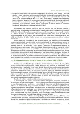 7 Centro de monitoramento e manejo
Marcelo Pompêo. Monitoramento e manejo de macrófitas aquáticas em reservatórios tropicais brasileiros. 93
g) no caso dos reservatórios com significativas aplicações de sulfato de cobre, durante a aplicação
também é muito importante acompanhar a evolução das concentrações de oxigênio dissolvido,
uma vez que a literatura demonstra que há forte redução em suas concentrações decorrentes da
aplicação do sulfato (HANSON; STEFAN, 1984), o que poderá impactar significativamente
outros organismos não alvos. Já nos momentos de intensas aplicações de peróxido de hidrogênio
também é importante acompanhar se há oxigenação principalmente no fundo, próximo ao
sedimento, o que permitiria liberar grandes quantidades de metais presos no sedimento,
impactando negativamente a qualidade da água e a biota.
Independente dos aspectos específicos para ser estudado em cada Sistema, também é
relevante pensar em um estudo comparativo entre todos os reservatórios estudados pelos diferentes
CMM. Isto poderia se dar mediante um protocolo comum de amostragem, a ser executado por todos
os CMMs e em todos os reservatórios sob suas responsabilidades, numa escala de coleta de ao
menos duas épocas do ano, mas por pelo menos vinte anos consecutivos, constituindo-se em uma
sólida série histórica de dados. Melhor seria se esse monitoramento comparativo fosse contínuo,
ininterrupto.
Como observado, a degradação dos recursos hídricos, em particular dos reservatórios,
aumentou a necessidade para determinar o status da qualidade da água, estendendo também ao
próprio sedimento, de modo a proporcionar uma indicação das alterações induzidas pelas atividades
humanas (STROBL; ROBILLARD, 2008). Assim, é imperativo o monitoramento rotineiro de
nossas águas, como apresentado. Além disso, há que decidir quantas serão as estações de coletas,
quais suas localizações, quais as profundidades de coletas, qual a periodicidade na amostragem e
quais variáveis levantar, considerando os objetivos a serem atingidos e a comunidade a se estudar.
Ou seja, esses aspectos devem ser definidos caso a caso. Desse modo, não há um programa de
monitoramento e manejo padrão, como também já discutido, pois a existência de compartimentos
no reservatório ou mesmo decorrente da intensidade da degradação observada, por exemplo, entre
outros aspectos, é que modulará o monitoramento, espacial e temporalmente, e o próprio manejo.
7.7 TESTES PRELIMINARES E TRABALHOS DE CAMPO E LABORATÓRIO
Com base nas considerações apresentadas nos tópicos anteriores, os técnicos do GTI poderão
levantar informações complementares (dados primários) para atualizar os importantes dados
secundários obtidos e analisados. Desse modo, deverão desenvolver procedimentos de amostragens
específicas visando não só conhecer os ambientes e os objetos de estudo (a bacia hidrográfica, o
reservatório propriamente dito e as macrófitas aquáticas, sejam os espécimes considerados
problemas ou não), mas essas informações levantadas também deverão permitir atingir os inúmeros
objetivos e estudar as hipóteses já sugeridas pelo GTI, elaborados na fase inicial de gabinete. Outros
estudos específicos poderão ser idealizados após as análises das informações e as conclusões
relacionadas ao levantamento de dados primários.
Esta fase do trabalho poderá ser subdividida em inúmeras etapas.
A primeira parte será relativa aos estudos da bacia hidrográfica, a segunda considerará os
levantamentos no próprio reservatório e a terceira abordagem compreenderá pesquisas relacionadas
às macrófitas aquáticas em geral, com a possibilidade de incorporar mais detalhes para algumas
espécies, na eventualidade de já existirem macrófitas aquáticas consideradas problema com
histórico de crescimento descontrolado. Vale lembrar que os problemas de qualidade de água são
influenciados pela intensa relação que ocorre entre os componentes de dentro e de fora do sistema
hídrico (STRAŠKRABA; TUNDISI, 2000). Assim, apesar dessas abordagens representarem três
partes, essa subdivisão tem apenas um caráter didático, pois todos esses levantamentos têm como
premissas a integração das informações e as análises conjuntas de dados.
Precedendo a fase dos trabalhos em campo, há que se adequar metodologias, definir os locais
e a periodicidade das coletas, contribuindo na definição do delineamento experimental. Portanto,
deverão ser realizados testes preliminares para a definição de inúmeros aspectos do projeto,
 
