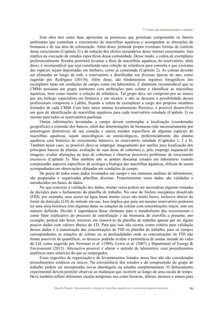 7 Centro de monitoramento e manejo
Marcelo Pompêo. Monitoramento e manejo de macrófitas aquáticas em reservatórios tropicais brasileiros. 96
Esta obra tem como base apresentar as premissas que permitam compreender os fatores
ambientais que controlam o crescimento de macrófitas aquáticas e acompanhar as alterações de
biomassa e de sua área de colonização. Além disso, pretende propor eventuais formas de controle
desse crescimento (Capítulo 3) e de redução dos efeitos secundários desse intenso crescimento. Isso
implica na execução de estudos específicos dessa comunidade. Desse modo, a coleta de exemplares
preferencialmente floridos permitirá levantar a flora de macrófitas aquáticas do reservatório, além
disso, é recomendável que seja constituída uma coleção de referência para consulta e que exsicatas
das espécies sejam depositadas em herbário, como já comentado (Capítulo 2). As coletas deverão
ser efetuadas ao longo de todo o reservatório e distribuídas em diversas épocas do ano, como
sugerido por Rodrigues (2011b). Além disso, são fundamentais registros fotográficos dos
exemplares tanto em condições de campo como em laboratório. É altamente recomendável que os
CMMs possuam um grupo autônomo com atribuições para coletar e identificar as macrófitas
aquáticas, bem como manter a coleção de referência. Tal grupo deve ser composto por ao menos
por um biólogo especialista em botânica e um técnico, e não se descarta a possibilidade desses
profissionais comporem o LabInt, ficando a coleta de exemplares a cargo dos próprios membros
treinados de cada CMM. Com base nesse intenso levantamento florístico, é possível desenvolver
um guia de identificação de macrófitas aquáticas para cada reservatório estudado (Capítulo 3) ou
mesmo para todos os reservatórios paulistas.
Outras informações levantadas a campo devem contemplar a localização (coordenadas
geográficas) e extensão dos bancos, além das determinações de biomassa (não necessariamente por
amostragem destrutiva), de sua zonação e outros estudos específicos de algumas espécies de
macrófitas aquáticas, sejam sinecológicos ou autoecológicos, preferencialmente das plantas
aquáticas com histórico de crescimento intensivo no reservatório estudado (Capítulos 1, 2 e 8).
Também nesse caso, se possível, deve-se empregar imageamento por satélite para localização dos
principais bancos de plantas, avaliação de suas áreas de cobertura e, pelo emprego sequencial de
imagens, avaliar alterações na área de cobertura e observar prováveis problemas de crescimento
excessivo (Capítulo 3). Mas também não se podem descartar estudos em laboratório visando
compreender aspectos específicos da ecologia e biologia das macrófitas aquáticas, difíceis de serem
acompanhados em observações efetuadas em condições de campo.
De posse de todos esses dados levantados em campo e nas inúmeras análises de laboratórios,
são preparadas e organizadas planilhas diversas. Posteriormente esses dados são validados e
introduzidos em banco de dados.
No que concerne à validação dos dados, muitas vezes podem ser necessárias algumas tomadas
de decisões para o fechamento da planilha de trabalho. No caso do fósforo inorgânico dissolvido
(FID), por exemplo, seus teores na água bruta muitas vezes são muito baixo, inclusive abaixo do
limite de detecção (LD) do método em uso. Isso implica que para um mesmo reservatório podemos
ter uma séria histórica com algumas datas ou estações de coletas com concentrações traços, sem um
número definido. Devido à importância desse elemento para o metabolismo dos ecossistemas e
como fator explicativo do processo de eutrofização e da biomassa de clorofila a presente, por
exemplo, poderá não haver interesse em removê-lo da planilha de trabalho apenas por ter alguns
poucos dados com valores abaixo do LD. Para que isso não ocorra, como critério para validação
desses dados e a manutenção das concentrações de FID na planilha de trabalho, para os campos
correspondentes às estações de coletas ou as profundidades onde as concentrações do FID não
foram possíveis de quantificar, os técnicos poderão avaliar a pertinência de anotar metade do valor
do LD, como sugerido por Newman et al. (1989), Lewis et al. (2007) e Department of Energy &
Environment (2012). Alternativa possível é alterar o método de laboratório, com procedimentos
analíticos mais sensíveis do que os empregados.
Essas sugestões de organização e de levantamentos listados nessa fase não são consideradas
procedimentos estáticos ou únicos. Na conveniência dos estudos e da compreensão do grupo de
trabalho podem ser incorporadas novas abordagens ou estudos complementares. O delineamento
experimental deverá permitir observar as mudanças que ocorrem ao longo de uma escala de tempo.
Deve também refletir diferentes escalas temporais tais como horárias, diárias, mensais e anuais para
 