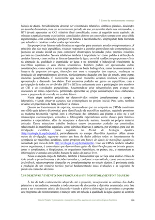 7 Centro de monitoramento e manejo
Marcelo Pompêo. Monitoramento e manejo de macrófitas aquáticas em reservatórios tropicais brasileiros. 100
bancos de dados. Periodicamente deverão ser constituídos relatórios sintéticos parciais, discutidos
em reuniões bimestrais, mas em ao menos um período do ano, em reunião aberta aos interessados, o
GTI deverá apresentar ao GCI relatório final consolidado, como já sugerido neste capítulo. As
minutas e particularmente os relatórios consolidados devem ser construídos sempre com uma sólida
argumentação, com conclusões, perspectivas futuras e recomendações, empregando farta literatura
que subsidie e corrobore as discussões apresentadas.
Em perspectivas futuras serão listadas as sugestões para eventuais estudos complementares. A
princípio eles são mais específicos, visando responder a questões particulares não contempladas na
proposta de estudo inicial ou para corroborar observações levantadas pelos próprios relatórios
parciais ou consolidados. Nesses relatórios também é importante ter como padrão a definição de
cenários futuros, como avaliar as futuras demandas de água, ou se há tendências que possam refletir
na alteração da qualidade e quantidade de água e no potencial e indesejável crescimento de
macrófitas aquáticas e seus efeitos secundários. Também podem ser apresentadas outras
considerações, como ações a serem empreendidas na bacia hidrográfica, como desassoreamento e
limpeza de pequenos córregos, alterações nos usos e ocupações dos espaços, mudanças na
instalação de empreendimentos diversos, particularmente daqueles em fase de estudo, entre outras
inúmeras possibilidades. É conveniente que nesse momento ocorram reuniões técnicas para
apresentação e discussão dos dados. Tais encontros poderão ser gerais ou específicos, com a
participação de todos os envolvidos (GTI e GCI) ou unicamente com a participação dos membros
do GTI e de convidados especialistas. Recomenda-se criar subcomissões para avançar nas
discussões de temas específicos, permitindo apresentar ao grupo considerações mais elaboradas,
como a proposição de mais de um cenário futuro.
Nesta etapa também poderão ser desenvolvidos estudos complementares a campo e
laboratório, visando observar aspectos não contemplados no projeto inicial. Para tanto, também
deverão ser precedidos de farta justificativa técnica.
Quanto ao levantamento de espécies, recomenda-se que em conjunto os CMMs constituam
um sólido guia (chave dicotômica) para identificação de macrófitas aquáticas, seguindo premissas
da moderna taxonomia vegetal, com a observação das estruturas das plantas a olho nu e sob
microscópio estereoscópico, consultas a bibliografia especializada como chaves para famílias,
consultas a especialistas, além de incorporar a descrição sucinta, baseada no próprio material
coletado. Desse minucioso trabalho botânico outros documentos poderão ser constituídos,
relacionados às macrófitas aquáticas, como cartilhas diversas e cartazes, por exemplo, para uso em
divulgação científica, como sugerido no Portal de Ecologia Aquática
(http://ecologia.ib.usp.br/portal/), particularmente no campo Macrófita Aquática. Além desses
meios de divulgação, sugere-se manter em base de dados público todos os levantamentos de
ocorrência de macrófitas aquáticas, como proposto em Banco de dados de macrófitas aquáticas,
consultado por meio do link http://ecologia.ib.usp.br/macrofita/. Caso os CMMs também estudem
outros organismos, é conveniente que desenvolvam guias de identificação para os demais grupos,
como o zooplâncton, o fitoplâncton, os organismos bentônicos, os peixes, etc., e mantenham as
informações levantadas em sólidos bancos de dados de acesso livre.
Nessa avançada etapa de trabalho, também é fundamental que se faça uma análise crítica de
todo estudo e procedimentos e decisões tomadas e, conforme a necessidade, como um mecanismo
de feedback, sejam propostas alterações ou complementações no estudo técnico. É pertinente ainda
a produção de um relatório técnico parcial fundamentando essas avaliações e as sugestões de
prováveis correções de rumo.
7.10 DESENVOLVIMENTO DOS PROGRAMAS DE MONITORAMENTO E MANEJO
À luz de todo conhecimento adquirido até o presente, incorporando as análises dos dados
primários e secundários, somados a todo processo de discussões e decisões acumulado, esta fase
passa a ser o momento crítico de discussão visando a efetiva elaboração das premissas e propostas
dos programas de monitoramento e manejo tanto em relação à qualidade da água quanto ao controle
 
