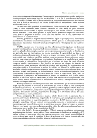 7 Centro de monitoramento e manejo
Marcelo Pompêo. Monitoramento e manejo de macrófitas aquáticas em reservatórios tropicais brasileiros. 101
do crescimento das macrófitas aquáticas. Portanto, devem ser constituídos os princípios norteadores
desses programas, alguns deles sugeridos nos Capítulos 2, 3, 4, 5 e 6, posteriormente definindo
como alcançá-los de modo prático, já se constituindo no programa de monitoramento propriamente
dito, com a definição das estações de coletas, periodicidade na amostragem e quais atributos
ambientais levantar, etc.
Já com base nesse programa de monitoramento, como apontado por Straškraba; Tundisi
(2000), é mais importante adotar soluções corretivas de curto prazo, as quais diminuem
imediatamente as dificuldades, e aquelas de longo prazo, que buscam eliminar a ocorrência de
futuros problemas. Assim, serão aplicadas as ações práticas pertinentes sempre que necessárias,
como parte do programa de manejo. Essas ações são definidas caso a caso, dependendo das
características de cada reservatório.
Portanto, por meio do programa de monitoramento espera-se que seja possível efetivamente
acompanhar o crescimento das macrófitas aquáticas e detectar quais são os fatores desencadeadores
de eventuais crescimentos, permitindo atuar de forma preventiva, pelo emprego das ações práticas
de manejo.
O CMM sugerido neste livro prioriza seu olhar sobre as macrófitas aquáticas, mas é mais do
que conveniente que tenha maior amplitude no monitoramento e manejo, otimizando os recursos e
esforços aplicados. Por exemplo, poderiam ser incorporados estudos relacionados ao fitoplâncton,
em particular para as cianobactérias, ou mesmo avaliações de ecotoxicidade da água e do
sedimento, direcionando outras ações de manejo no próprio reservatório ou no entorno. O esforço
empreendido para estudar as macrófitas aquáticas requer um conjunto de procedimentos, mas os
esforços para estudar as cianobactérias, os organismos bentônicos ou a transferência de metais,
organoclorados e radionuclídeos incorporados aos organismos ao longo da cadeia alimentar
requerem estudos complementares. Isso implica no aumento do número de estações de
monitoramento, quase certamente não cobertas somente pelo programa de monitoramento de
macrófitas aquáticas. Eventualmente as rotinas de análises em laboratório também devem ser
ampliadas, visando atender aos novos objetivos. Mas ao mesmo tempo provavelmente deverá ser
alterada a periodicidade amostral, as profundidades de coletas, as quantidades amostradas, entre
outros ajustes, dependendo do objetivo a ser alcançado. Assim, se espera que o CMM cresça em
complexidade e abrangência no monitoramento e manejo do reservatório, não ficando restrito
somente às macrófitas aquáticas. Desse modo, a equipe do CMM deverá ser complementada com
maior número possível de especialistas de diferentes áreas de atuação e ter ampla estrutura para os
trabalhos de campo e laboratório.
Como já comentado em outras partes desta obra, é fundamental que a cada fechamento de
etapa haja um processo de avaliação. É conveniente que todas as etapas e fases contemplem
mecanismos de avaliação e de feedback contínuos, permitindo verificar a propriedade das decisões e
da condução dos trabalhos e, se necessário, sejam rapidamente propostas readequação de hipóteses,
objetivos, delineamento amostral, procedimentos de campo e de laboratório, análise de dados,
complementação da equipe, entre outros.
Com a competência dos inúmeros e extensos estudos desenvolvidos e decorrente disso o
extremo conhecimento do Sistema e em particular do reservatório, com a ampliação dos objetivos,
agora não mais restritos às macrófitas aquáticas, os membros do GTI também poderão sugerir
alterações nas políticas públicas, propondo complementações ou mesmo novas normativas estaduais
ou municipais, até mesmo federal, sempre na tentativa de recuperar e de preservar para as gerações
futuras o reservatório e seu entorno. Portanto, a análise crítica das ações empreendidas na bacia por
todos os seus atores também deverá ser atribuição do GTI.
Sob o olhar do GCI e da própria população, o GTI será sempre acompanhado e continuamente
avaliadas as suas decisões e ações práticas. Nesse momento de feedback com a sociedade, o GTI
melhor modulará o interesse de todos, mas espera-se que sempre com vistas à sustentabilidade, à
preservação de bons níveis de qualidade da água, do sedimento e da biota e à manutenção dos
inúmeros serviços ecossistemas oferecidos pelo reservatório e seu entorno.
 