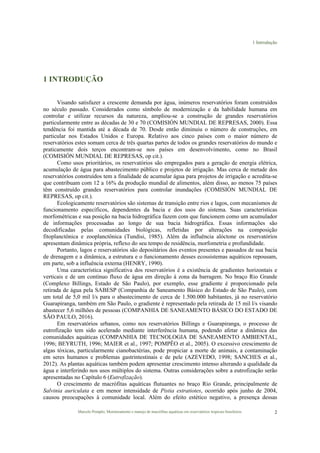 1 Introdução
Marcelo Pompêo, Monitoramento e manejo de macrófitas aquáticas em reservatórios tropicais brasileiros. 2
1 INTRODUÇÃO
Visando satisfazer a crescente demanda por água, inúmeros reservatórios foram construídos
no século passado. Considerados como símbolo de modernização e da habilidade humana em
controlar e utilizar recursos da natureza, ampliou-se a construção de grandes reservatórios
particularmente entre as décadas de 30 e 70 (COMISIÓN MUNDIAL DE REPRESAS, 2000). Essa
tendência foi mantida até a década de 70. Desde então diminuiu o número de construções, em
particular nos Estados Unidos e Europa. Relativo aos cinco países com o maior número de
reservatórios estes somam cerca de três quartas partes de todos os grandes reservatórios do mundo e
praticamente dois terços encontram-se nos países em desenvolvimento, como no Brasil
(COMISIÓN MUNDIAL DE REPRESAS, op cit.).
Como usos prioritários, os reservatórios são empregados para a geração de energia elétrica,
acumulação de água para abastecimento público e projetos de irrigação. Mas cerca de metade dos
reservatórios construídos tem a finalidade de acumular água para projetos de irrigação e acredita-se
que contribuam com 12 a 16% da produção mundial de alimentos, além disso, ao menos 75 países
têm construído grandes reservatórios para controlar inundações (COMISIÓN MUNDIAL DE
REPRESAS, op cit.).
Ecologicamente reservatórios são sistemas de transição entre rios e lagos, com mecanismos de
funcionamento específicos, dependentes da bacia e dos usos do sistema. Suas características
morfométricas e sua posição na bacia hidrográfica fazem com que funcionem como um acumulador
de informações processadas ao longo de sua bacia hidrográfica. Essas informações são
decodificadas pelas comunidades biológicas, refletidas por alterações na composição
fitoplanctônica e zooplanctônica (Tundisi, 1985). Além da influência alóctone os reservatórios
apresentam dinâmica própria, reflexo do seu tempo de residência, morfometria e profundidade.
Portanto, lagos e reservatórios são depositários dos eventos presentes e passados de sua bacia
de drenagem e a dinâmica, a estrutura e o funcionamento desses ecossistemas aquáticos repousam,
em parte, sob a influência externa (HENRY, 1990).
Uma característica significativa dos reservatórios é a existência de gradientes horizontais e
verticais e de um contínuo fluxo de água em direção à zona da barragem. No braço Rio Grande
(Complexo Billings, Estado de São Paulo), por exemplo, esse gradiente é proporcionado pela
retirada de água pela SABESP (Companhia de Saneamento Básico do Estado de São Paulo), com
um total de 5,0 mil l/s para o abastecimento de cerca de 1.500.000 habitantes, já no reservatório
Guarapiranga, também em São Paulo, o gradiente é representado pela retirada de 15 mil l/s visando
abastecer 5,6 milhões de pessoas (COMPANHIA DE SANEAMENTO BÁSICO DO ESTADO DE
SÃO PAULO, 2016).
Em reservatórios urbanos, como nos reservatórios Billings e Guarapiranga, o processo de
eutrofização tem sido acelerado mediante interferência humana, podendo afetar a dinâmica das
comunidades aquáticas (COMPANHIA DE TECNOLOGIA DE SANEAMENTO AMBIENTAL,
1996; BEYRUTH, 1996; MAIER et al., 1997; POMPÊO et al., 2005). O excessivo crescimento de
algas tóxicas, particularmente cianobactérias, pode propiciar a morte de animais, a contaminação
em seres humanos e problemas gastrintestinais e de pele (AZEVEDO, 1998; SANCHES et al.,
2012). As plantas aquáticas também podem apresentar crescimento intenso alterando a qualidade da
água e interferindo nos usos múltiplos do sistema. Outras considerações sobre a eutrofização serão
apresentadas no Capítulo 6 (Eutrofização).
O crescimento de macrófitas aquáticas flutuantes no braço Rio Grande, principalmente de
Salvinia auriculata e em menor intensidade de Pistia estratiotes, ocorrido após junho de 2004,
causou preocupações à comunidade local. Além do efeito estético negativo, a presença dessas
 