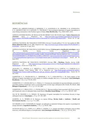 Referências
Marcelo Pompêo. Monitoramento e manejo de macrófitas aquáticas em reservatórios tropicais brasileiros. 114
REFERÊNCIAS
ABOBI, S. M.; AMPOFO-YEHOAH, A.; KPODONU, T. A.; ALHASSAN, E. H.; ABARIKE, E. D.; ATINDAANA,
S. A.; AKONGYUURE, D. N.; KONADU, V.; TWUMASI, F. Socio-ecological importance of aquatic macrophytes to
some fishing communities in the Northern region of Ghana. Elixir Bio Diversity, 79, p. 30432-30437, 2015.
AGÊNCIA INTERMUNICIPAL DE REGULAÇÃO DO MÉDIO VALE DO ITAJÁI (Agir). Valores financeiros de
referência: anexo 1. Disponível em: <http://www.agir.sc.gov.br/planos-municipais-de-saneamento-
basico/category/100-PMSB%20Benedito%20Novo?download=621:Anexos%20Volume%20IV>. Acesso em: 01 ago.
2016.
AGÊNCIA NACIONAL DE VIGILÂNCIA SANITÁRIA (Anvisa). Consulta pública nº 62, de 2 de outubro de 2006.
Diário Oficial da União, 03 out. 2006. Disponível em: <http://www4.anvisa.gov.br/base/visadoc/CP/CP%5B16297-1-
0%5D.PDF>. Acesso em: 01 ago. 2016.
AGÊNCIA NACIONAL DE VIGILÂNCIA SANITÁRIA (Anvisa). Critérios para a classificação toxicológica: anexo
III. Brasília, Anvisa, [s.d.]a. Disponível em:
<http://portal.anvisa.gov.br/wps/portal/anvisa/home/agrotoxicotoxicologia/!ut/p/c4/04_SB8K8xLLM9MSSzPy8xBz9C
P0os3hnd0cPE3MfAwMDMydnA093Uz8z00B_A3djM_2CbEdFANFW4Q0!/?WCM_PORTLET=PC_7_CGAH47L0
0GOAE0I8S9RJOB2C53_WCM&WCM_GLOBAL_CONTEXT=/wps/wcm/connect/anvisa/anvisa/inicio/agrotoxicos+
e+toxicologia/publicacao+agrotoxicos+e+toxicologia/criterios+para+a+classificacao+toxicologica>. Acesso em: 01
maio 2010.
AGÊNCIA NACIONAL DE VIGILÂNCIA SANITÁRIA (Anvisa). F56 – Fluridona. Brasília: Anvisa, [s.d]b.
Disponível em: <http://portal.anvisa.gov.br/documents/111215/117782/f56.pdf/78a48240-2313-448e-b327-
9ebf6628ca6e>. Acesso em: 01 ago. 2016.
AGUILAR, I. L.; AMARAL, F. C. AMEZCUA, J. M. C.; REYNAGA, R. G.; GARCIA, I. C.; GARGAS, R. G.
Ecologia. Zapopan: Umral Editora, 2006. 133 p. Disponível em: <http://books.google.com/books?id=cg2bYy-
GthgC&printsec=frontcover&hl=pt-BR&source=gbs_ge_summary_r&cad=0#v=onepage&q&f=false>. Acesso em: 01
mar. 2014.
ALBERTONI, E. F.; PALMA-SILVA, C.; TRINDADE, C. R. T.; FURLANETTO, L. M. Field evidence of the
influence of aquatic macrophytes on water quality in a shallow eutrophic lake over a 13-year period. Acta Limnologica
Brasiliensia, v. 26, n. 2, p. 176-185, 2014.
ALBERTONI, E. F.; PALMA-SILVA, C.; VEIGA, C. C. Estrutura da comunidade de macroinvertebrados associada às
macrófitas aquáticas Nymphoides indica e Azolla filliculoides em dois lagos subtropicais (Rio Grande, RS, Brasil). Acta
Biologica Leopondensia, v. 27, n. 3, p. 137-145, 2005.
ALBERTONI, E. F.; PRELLVITZ, L. J.; PALMA-SILVA, C. Macroinvertebrate fauna associated with Pistia stratiotes
and Nymphoides indica in subtropical lakes (south Brazil). Brazilian Jounal Biology, v. 67, n. 3, p. 499-507, 2007.
ALI, M. M.; MAGEED, A. A.; HEIKAL, M. Importance of aquatic macrophyte for invertebrate diversity in large
subtropical reservoir. Limnologica, v. 37, p. 155–169, 2007.
ALMEIDA, G. A.; WEBER, R. R. Fármacos na represa Billings. Revista Saúde e Ambiente / Health and
Environment Journal, v. 6, n. 2, p. 7-13, 2005.
ALVARADO, G. R. P.; FASANARO, R. Aguapés: sua aplicação no tratamento biológico dos esgotos e na produção de
energia alternativa. Engenharia Sanitária, v. 19, n. 1, p. 68-69, 1980.
ALVES DA SILVA, S. C.; CERVI, A. C.; BONA, C.; PADIAL, A. A. Aquatic macrophyte community varies in urban
reservoirs, with different degrees of eutrophication. Acta Limnologica Brasiliensia, v. 26, n.2, p. 129-142, 2014.
 