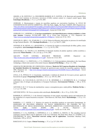 Referências
Marcelo Pompêo. Monitoramento e manejo de macrófitas aquáticas em reservatórios tropicais brasileiros. 115
AMADO, A. M.; ESTEVES, F. A.; FIGUEIREDO–BARROS, M. P.; SANTOS, A. M. Short-term and seasonal effects
of water level variations on Eleocharis interstincta (VAHL) nutrient content in a tropical coastal lagoon. Acta
Limnologica Brasiliensia, v. 17, n. 1, p. 91-99, 2005.
ANDRADE, A. Monitoramento e manejo de macrófitas aquáticas em reservatórios brasileiros. In: CICLO DE
CONFERÊNCIAS DE GESTÃO AMBIENTAL, 2009, São Paulo. Anais... São Paulo: SABESP, 2009. Disponível em:
<http://site.sabesp.com.br/uploads/file/sociedade_meioamb/Confer%C3%AAncias%20de%20Gest%C3%A3o%20Amb
iental/Monitoramento%20e%20manejo%20de%20macr%C3%B3fitas%20aqu%C3%A1ticas%20em%20represas%20br
asileiras%20-%20Almir%20Andrade%20-%20Sabesp.pdf>. Acesso em: 01 abr. 2015.
ANDRADE, D. C.; ROMEIRO, A. R Serviços ecossistêmicos e sua importância para o sistema econômico e o bem-
estar humano. Campinas: IE/UNICAMP, 2009. 44 p. (Texto para Discussão, n. 155). Disponível em:
<http://www.eco.unicamp.br/docprod/downarq.php?id=1785&tp=a>. Acesso em: 01 fev. 2014.
ANGELINI, R.; BINI, L. M.; STARLING, F. L. R. M. Efeitos de diferentes intervenções no processo de eutrofização
do lago Paranoá (Brasília – DF). Oecologia Brasiliensis, v. 12, n. 3, p. 564-571, 2008.
ANTONIO, R. M.; BITAR, A. L.; BIANCHINI Jr., I. Consumo de oxigênio na mineralização de folhas, galhos, cascas
e serrapilheira. Acta Limnologica Brasiliensia, v. 11, n. 2, p. 65-78, 1999.
ANTUNIASSI, U. R.; VELINI, E. D.; MARTINS, D. Remoção mecânica de plantas aquáticas: análise econômica e
operacional. Planta Daninha, v. 20, n. ed. esp., p. 35-43, 2002.
AQUATIC PLANT CONTROL RESEARCH PROGRAM (APCRP). Disponível em:
<http://el.erdc.usace.army.mil/elpubs/pdf/A-77-1.pdf>. Acesso em: 22 set. 2015.
ARAÚJO-LIMA, C. A.; PORTUGAL, L. P. S.; FERREIRA, E. G. Fish-macrophytes relationship in the Anavilhanas
Archipelago, a black-water system in the central Amazon. Journal of Fish Biology, v. 29, p. 1-11, 1986.
ASSOCIAÇÃO BRASILEIRA DE LIMNOLOGIA (Ablimno). Moção do XII Congresso Brasileiro de Limnologia,
da Sociedade Brasileira de Limnologia: Utilização de agrotóxicos para controle de macrófitas aquáticas. Brasília,
2009. Disponível em: < http://www.mma.gov.br/port/conama/processos/9A16ED0C/Anexo1_PROAM.pdf>. Acesso
em: 01 abr. 2015.
AVILA, Z. R.; PITELLI, R. A. Crescimento, esporulação e virulência do inóculo de Cercospora piaropi, agente de
biocontrole do aguapé. Fitopatologia Brasileira, v. 29, n. 2, p. 189-192, 2004.
AZEVEDO, L. B.; VAN ZELM, R.; LEUVEN, R. S. E. W.; HENDRIKS, A. J., HUIJBREGTS, M. A. J. Combined
ecological risks of nitrogen and phosphorus in European Freshwaters. Environmental Pollution, v. 200, p. 85-92,
2015.
AZEVEDO, S. M. F. O. Toxinas de cianobactérias: causas e consequências para a saúde pública, Medicina On line, v.
1, n. 3, p. 1-19, 1998.
AZEVEDO NETO, J. M. Novos conceitos sobre eutrofização. Revista DAE, v. 48, n. 151, p. 22-28, 1988.
BARBIERI, R.; ESTEVES, F. A. the chemical composition of some aquatic macrophyte species and implications for
the metabolism of a tropical lacustrine ecosystem - Lobo Reservoir, São Paulo, Brazil. Hydrobiologia, v. 213, p. 133-
140, 1991.
BARBOSA, A. C.; GENTIL, I. C. Histórico do manejo de macrófitas aquáticas no reservatório Guarapiranga. In:
SEMINÁRIO DE RECURSOS HÍDRICOS DA BACIA HIDROGRÁFICA DO PARAÍBA DO SUL:
RECUPERAÇÃO DE ÁREAS DEGRADADAS, SERVIÇOS AMBIENTAIS E SUSTENTABILIDADE, 2., 2009,
Taubaté. Anais... Taubaté: IPABHi, 2009. p. 585-592. Disponivel em:
<http://www.ipabhi.org/serhidro/anais/anais2009/doc/pdfs/p76.pdf>. Acesso em: 01 abr. 2016.
BARBOSA, F. A. R.; PADISÁK, J.; ESPÍNDOLA, E. L. G.; BORICS, G.; ROCHA, O. The cascading reservoir
continuum concept (CRCC) and its application to the river Tietê-basin, São Paulo State, Brazil. In: TUNDISI, J. G.;
STRAŠKRABA, M. (Eds.). Theoretical reservoir ecology and its applications. Amsterdam: Backhuys Publ.,
Netherlands, 1999, p. 425-437.
BARCELOUX, D. G. Copper. Clinical Toxicology, v. 37, n. 2, p. 217–230, 1999.
 