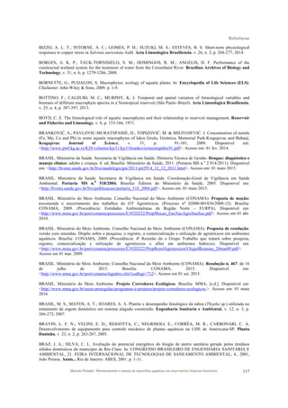 Referências
Marcelo Pompêo. Monitoramento e manejo de macrófitas aquáticas em reservatórios tropicais brasileiros. 117
BIZZO, A. L. T.; INTORNE, A. C.; GOMES, P. H.; SUZUKI, M. S.; ESTEVES, B. S. Short-term physiological
responses to copper stress in Salvinia auriculata Aubl. Acta Limnologica Brasiliensia, v. 26, n. 3, p. 268-277, 2014.
BORGES, A. K. P.; TAUK-TORNISIELO, S. M.; DOMINGOS, R. M.; ANGELIS, D. F. Performance of the
constructed wetland system for the treatment of water from the Corumbataí River. Brazilian Archives of Biology and
Technology, v. 51, n. 6, p. 1279-1286, 2008.
BORNETTE, G.; PUIJALON, S. Macrophytes: ecology of aquatic plants. In: Encyclopedia of Life Sciences (ELS).
Chichester: John Wiley & Sons, 2009. p. 1-9.
BOTTINO, F.; CALIJURI, M. C.; MURPHY, K. J. Temporal and spatial variation of limnological variables and
biomass of different macrophyte species in a Neotropical reservoir (São Paulo–Brazil). Acta Limnologica Brasiliensia,
v. 25, n. 4, p. 387-397, 2013.
BOYD, C. E. The limnological role of aquatic macrophytes and their relationship to reservoir management. Reservoir
and Fisheries and Limnology, v. 8, p. 153-166, 1971.
BRANKOVIĆ, S.; PAVLOVIC-MURATSPAHIÉ, D.; TOPIZOVIĆ, M. & MILIVOJEVIĆ. J. Concentration of metals
(Fe, Mn, Cu and Pb) in some aquatic macrophytes of lakes Gruža, Grošnica, Memorial Park-Kragujevac and Bubanj,
Kragujevac Journal of Science, v. 31, p. 91-101, 2009. Disponível em:
<http://www.pmf.kg.ac.rs/KJS/volumes/kjs31/kjs31brankovicmuratspahic91.pdf>. Acesso em: 01 fev. 2014.
BRASIL. Ministério da Saúde. Secretaria de Vigilância em Saúde. Diretoria Técnica de Gestão. Dengue: diagnóstico e
manejo clínico: adulto e criança. 4. ed. Brasília: Ministério da Saúde, 2011. (Portaria MS n.o
2.914/2011). Disponível
em: <http://bvsms.saude.gov.br/bvs/saudelegis/gm/2011/prt2914_12_12_2011.html>. Acesso em: 01 maio 2015.
BRASIL. Ministério da Saúde. Secretaria de Vigilânica em Saúde. Coordenação-Geral de Vigilância em Saúde
Ambiental. Portaria MS n.0
518/2004. Brasília: Editora do Ministério da Saúde, 2005. Disponível em:
<http://bvsms.saude.gov.br/bvs/publicacoes/portaria_518_2004.pdf>. Acesso em: 01 maio 2015.
BRASIL. Ministério do Meio Ambiente. Conselho Nacional do Meio Ambiente (CONAMA). Proposta de moção:
recomenda o encerramento dos trabalhos do GT Agrotóxicos. (Processo nº 02000.001836/2008-12). Brasília:
CONAMA, 2009. (Procedência: Entidades Ambientalistas da Região Norte – FURPA). Disponível em:
<http://www.mma.gov.br/port/conama/processos/E392D222/PropMocao_EncNacAgroSauSoc.pdf>. Acesso em 01 abr.
2010.
BRASIL. Ministério do Meio Ambiente. Conselho Nacional do Meio Ambiente (CONAMA). Proposta de resolução:
versão com emendas. Dispõe sobre a pesquisa, o registro, a comercialização e utilização de agrotóxicos em ambientes
aquáticos. Brasília: CONAMA, 2009. (Procedência: 4ª Reunião do o Grupo Trabalho que tratará sobre pesquisa,
registro, comercialização e utilização de agrotóxicos e afins em ambientes hídricos). Disponível em:
<http://www.mma.gov.br/port/conama/processos/E392D222/PropResolAgrotoxicosVSuja4Reuniao_20mar09.pdf>.
Acesso em 01 mar. 2009.
BRASIL. Ministério do Meio Ambiente. Conselho Nacional do Meio Ambiente (CONAMA). Resolução n. 467: de 16
de julho de 2015. Brasília: CONAMA, 2015. Disponível em:
<http://www.mma.gov.br/port/conama/legiabre.cfm?codlegi=712>. Acesso em 01 set. 2015.
BRASIL. Ministério do Meio Ambiente. Projeto Corredores Ecológicos. Brasília: MMA, [s.d.]. Disponível em:
<http://www.mma.gov.br/areas-protegidas/programas-e-projetos/projeto-corredores-ecologicos,>. Acesso em: 01 maio
2016.
BRASIL, M. S., MATOS, A. T.; SOARES, A. A. Plantio e desempenho fenológico da taboa (Thypha sp.) utilizada no
tratamento de esgoto doméstico em sistema alagado construído. Engenharia Sanitaria e Ambiental, v. 12, n. 3, p.
266-272, 2007.
BRAVIN, L. F. N.; VELINI, E. D.; REIGOTTA, C.; NEGRISOLI, E.; CORRÊA, M. R.; CARBONARI, C. A.
Desenvolvimento de equipamento para controle mecânico de plantas aquáticas na UHE de Americana-SP. Planta
Daninha, v. 23, n. 2, p. 263-267, 2005.
BRAZ, J. A.; SILVA, C. L. Avaliação do potencial energético do biogás de aterro sanitário gerado pelos resíduos
sólidos domésticos do município de Río Claro. In: CONGRESSO BRASILEIRO DE ENGENHARIA SANITÁRIA E
AMBIENTAL, 21. FEIRA INTERNACIONAL DE TECNOLOGIAS DE SANEAMENTO AMBIENTAL, 4., 2001,
João Pessoa. Anais... Rio de Janeiro: ABES, 2001. p. 1-11.
 