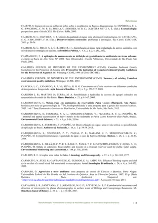 Referências
Marcelo Pompêo. Monitoramento e manejo de macrófitas aquáticas em reservatórios tropicais brasileiros. 118
CALEFFI, S. Impacto do uso de sulfato de cobre sobre o zooplâncton na Represa Guarapiranga. In: ESPÍNDOLA, E. L.
G.; PASCHOAL, C. M. R. B.; ROCHA, O.; BOHRER, M. B. C.; OLIVEIRA NETO, A. L. (Eds.). Ecotoxicologia:
perspectivas para o Século XXI. São Carlos: RiMa, 2000.
CALIJURI, M. C.; OLIVEIRA, H. T. Manejo da qualidade da água: uma abordagem metodológica. In: CATELLANO,
E. G.; CHAUDHRY, F. H. (Eds.). Desenvolvimento sustentado: problemas e estratégias. São Carlos: EESC-USP,
2000. p. 39-58.
CALIJURI, M. L.; MELO, A. L. O.; LORENTZ, J. L. Identificação de áreas para implantação de aterros sanitários com
uso de análise estratégica de decisão. Informática Pública, v. 4, n. 2, p. 231-250, 2002.
CAMPAGNOLI, F. A aplicação do assoreamento na definição de geoindicadores ambientais em áreas urbanas:
exemplo na Bacia do Alto Tietê, SP. 2002. Tese (Doutorado) - Escola Politécnica, Universidade de São Paulo, São
Paulo, 2002.
CANADIAN COUNCIL OF MINISTERS OF THE ENVIRONMENT (CCME). Canadian Sediment Quality
Guidelines for the Protection of Aquatic Life. Protocol for the derivation of Canadian Sediment Quality Guidelines
for the Protection of Aquatic Life. Winnipeg: CCME, 1999. (CCME EPC-98E).
CANADIAN COUNCIL OF MINISTERS OF THE ENVIRONMENT (CCME). Summary of existing Canadian
environmental quality guidelines. Winnipeg: CCME, 2003.
CANCIAN, L. C.; CAMARGO, A. F. M.; SILVA, G. H. G. Crescimento de Pistia stratiotes em diferentes condições
de temperatura e fotoperíodo. Acta Botanica Brasilica, v. 23, n. 2, p. 552-557, 2009.
CARDOSO L. R.; MARTINS D.; TERRA, M. A. Sensibilidade a herbicidas de acessos de aguapé coletados em
reservatórios do estado de São Paulo. Planta Daninha, v. 21, p. 61-67, 2003.
CARDOSO-SILVA, C. Metais-traço em sedimentos do reservatório Paiva Castro (Mairiporã- São Paulo):
histórico por meio da geocronologia do 210
Pb, biodisponibilidade e uma proposta para a gestão dos recursos hídricos.
2013. 166 f. Tese (Doutorado) - Instituto de Biociências, Universidade de São Paulo, São Paulo, 2013.
CARDOSO-SILVA, S.; FERREIRA, P. A. L.; MOSCHINI-CARLOS, V.; FIGUEIRA, R. C. L.; POMPÊO, M.
Temporal and spatial accumulation of heavy metals in the sediments at Paiva Castro Reservoir (São Paulo, Brazil).
Environmental Earth Sciences, v. 75, n. 9, p. 1-16, 2016a.
CARDOSO-SILVA, S.; FERREIRA, T.; POMPÊO, M. Diretiva Quadro da Água: uma revisão crítica e a possibilidade
de aplicação ao Brasil. Ambiente & Sociedade, v. 16, n. 1. p. 39-58. 2013.
CARDOSO-SILVA, S.; NISHIMURA, P. Y.; PADIAL, P. R.; MARIANI, C. F.; MOSCHINI-CARLOS, V.;
POMPÊO, M. Compartimentalização e qualidade da água: o caso da Represa Billings. Bioikos, v. 28, n. 1, p. 31-43,
2014.
CARDOSO-SILVA, S.; SILVA, D. C. V. R. S.; LAGE, F.; PAIVA, T. C. B.; MOSCHINI-CARLOS, V.; ROSA, A. H.;
POMPÊO, M. Metals in sediments: bioavailabity and toxicity in a tropical reservoir used for public water supply.
Environmental Monitoring and Assessment, v. 188, p. 310, 2016b.
CARLSON, R. E. A trophic state index for lakes. Limnology and Oceanography, v. 22, n. 2, p. 361-369, 1977.
CARNIATTO, N.; FUGI, R.; CANTANHÊDE, G.; GUBIANI, E. A.; HAHN, N.S. Effects of flooding regime and diel
cycle on diet of a small sized fish associated to macrophytes. Acta Limnologica Brasiliensia, v. 24, n. 4, p. 363-372,
2012.
CARRARO, G. Agrotóxico e meio ambiente: uma proposta de ensino de Ciências e Química. Porto Alegre:
Universidade Federal do Rio Grande do Sul, Instituto de Química, Área de Educação Química, 1997. 95 p. (Série
Química e Meio Ambiente). Disponível em:
<http://www.iq.ufrgs.br/aeq/html/publicacoes/matdid/livros/pdf/agrotoxicos.pdf>. Acesso em: 01 maio 2014.
CARVALHO, L. R.; SANT'ANNA, C. L.; GEMELGO, M. C. P.; AZEVEDO, M. T. P. Cyanobacterial occurrence and
detection of microcystin by planar chromatography in surface water of Billings and Guarapiranga Reservoirs, SP,
Brazilian Jounal of Botany, v. 30, n. 1, p. 141-148, 2007.
 
