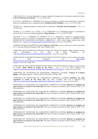 Referências
Marcelo Pompêo. Monitoramento e manejo de macrófitas aquáticas em reservatórios tropicais brasileiros. 119
CARVALHO, R. G. As bacias hidrográficas enquanto unidades de planejamento e zoneamento ambiental no Brasil.
Caderno Prudentino de Geografia, v. 3, n. 6, p. 26-43, 2014.
CASATTI, L.; MENDES, H. F.; FERREIRA, K. M. Aquatic macrophytes as feeding site for small fishes in the Rosana
Reservoir, Paranapanema River, Southeastern Brazil. Brazilian Journal of Biology, v. 63, n. 2, p. 213-222, 2003.
CHAPRA, S. C. Applying phosphorus loading models to embayments. Limnology and Oceanography, v. 24, n. 1, p.
163-168, 1979.
CÍCERO, E. A. S.; PITELLI, R. A.; SENA, J. A. D.; FERRAUDO, A. S. Variabilidade genética e sensibilidade de
acessos de Pistia stratiotes ao herbicida glyphosate. Planta Daninha, v. 25, n. 3, p. 579-587, 2007.
COLARES, E. R. C.; SUMINSKY, M.; BENDATI, M. M. A. Diagnóstico e controle do mexilhão-dourado,
Limnoperna fortunei, em sistemas de tratamento de água em Porto Alegre (RS, Brasil). In: SIMPÓSIO ÍTALO
BRASILEIRO DE ENGENHARIA SANITÁRIA E AMBIENTAL, 6., 2002, Vitória. Anais... Espírito Santo, 2002.
Disponível em: <http://www.bvsde.paho.org/bvsacd/sibesa6/vdos.pdf>. Acesso em: 01 maio 2015.
COMISIÓN MUNDIAL DE REPRESAS (CMR). Represas y desarrollo: un nuevo marco para la toma de decisiones.
[S. l.]: Comissión Mundial de Represas, 2000. 404 p. (Reporte Final).
COMPANHIA DE SANEAMENTO BÁSICO DO ESTADO DE SÃO PAULO (Sabesp). Água: tratamento de água:
região metropolitana de São Paulo. São Paulo. Disponível em:
<http://site.sabesp.com.br/site/interna/Default.aspx?secaoId=36>. Acesso em: 14 jun. 2006.
COMPANHIA DE SANEAMENTO BÁSICO DO ESTADO DE SÃO PAULO (Sabesp). Ato de realização de pregão.
São Paulo. Disponível em: <http://sabesp-
info18.sabesp.com.br/Licita/pg_Int.nsf/Atas/EA45D1E988001C2483257830005F36CC/$File/AtaPregao58749-
10.html> . Acesso em: 03 ago. 2016.
COMPANHIA DE SANEAMENTO BÁSICO DO ESTADO DE SÃO PAULO (Sabesp). Extrato de contrato/relação
de compras. Diário Oficial do Estado de São Paulo, v. 125, n. 4, p. 22, 2015. Disponível em:
<http://www.jusbrasil.com.br/diarios/87400845/dosp-empresarial-07-03-2015-pg-22>. Acesso em: 03 ago. 2016.
COMPANHIA DE TECNOLOGIA DE SANEAMENTO AMBIENTAL (CETESB). Avaliação do Complexo
Billings: comunidades aquáticas – (Out/92 a Out/93). São Paulo: CETESB, 1996.
COMPANHIA DE TECNOLOGIA DE SANEAMENTO AMBIENTAL (CETESB). Qualidade das águas
superficiais no Estado de São Paulo 2013. São Paulo: CETESB, 2014. 434 p. Disponível em:
<http://www.cetesb.sp.gov.br/agua/aguas-superficiais/35-publicacoes-/-relatorios>. Acesso em: 01 set. 2014.
COMPANHIA DE TECNOLOGIA DE SANEAMENTO AMBIENTAL (CETESB). Relatório de qualidade das
águas interiores no Estado de São Paulo 2002. São Paulo: Secretaria de Estado do Meio Ambiente, 2003. 279 p.
(Série Relatórios).
COMPANHIA DE TECNOLOGIA DE SANEAMENTO AMBIENTAL (CETESB). Relatório de qualidade das
águas interiores no Estado de São Paulo 2005. São Paulo: Secretaria de Estado do Meio Ambiente, 2006. 488 p.
(Série Relatórios).
COMPANHIA DE TECNOLOGIA DE SANEAMENTO AMBIENTAL (CETESB). Relatório de qualidade das
águas interiores no Estado de São Paulo 2006. São Paulo: Secretaria de Estado do Meio Ambiente, 2007. 327 p.
(Série Relatórios).
COMPANHIA DE TECNOLOGIA DE SANEAMENTO AMBIENTAL (CETESB). Relatório de qualidade das
águas interiores no Estado de São Paulo 2007. São Paulo: Secretaria de Estado do Meio Ambiente, 2008. 537 p.
(Série Relatórios).
COMPANHIA DE TECNOLOGIA DE SANEAMENTO AMBIENTAL (CETESB). Relatório de qualidade das
águas interiores no Estado de São Paulo 2008. São Paulo: Secretaria de Estado do Meio Ambiente, 2009. 528 p.
(Série Relatórios).
COMPANHIA DE TECNOLOGIA DE SANEAMENTO AMBIENTAL (CETESB). Relatório de qualidade das
águas interiores no Estado de São Paulo 2011. São Paulo: Secretaria de Estado do Meio Ambiente, 2012. 356 p.
(Série Relatórios).
 