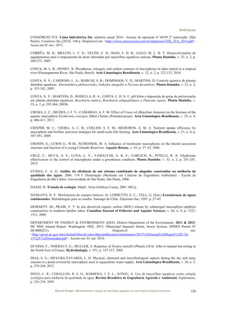 Referências
Marcelo Pompêo. Monitoramento e manejo de macrófitas aquáticas em reservatórios tropicais brasileiros. 120
CONSÓRCIO ITÁ. Usina hidrelétrica Itá: relatório anual 2014 - licença de operação nº 68/99 2ª renovação. [São
Paulo]: Consórcio Itá, [2014]. 168 p. Disponível em: <http://www.consorcioita.com.br/relatorios/UHE_ITA_2014.pdf>.
Acess em 01 nov. 2015.
CORRÊA, M. R.; BRAVIN, L. F. N.; VELINI, E. D.; BAIO, F. H. R.; GALO, M. L. B. T. Desenvolvimento de
equipamentos para o mapeamento de áreas infestadas por macrófitas aquáticas imersas. Planta Daninha, v. 23, n. 2, p.
269-275, 2005.
COSTA, M. L. R.; HENRY, R. Phosphorus, nitrogen, and carbon contents of macrophytes in lakes lateral to a tropical
river (Paranapanema River, São Paulo, Brazil). Acta Limnologica Brasiliensia, v. 22, n. 2, p. 122-132, 2010.
COSTA, N. V.; CARDOSO, L. A.; MARCHI, S. R.; DOMINGOS, V. D.; MARTINS, D. Controle químico de plantas
daninhas aquáticas: Alternanthera philoxeroides, Enhydra anagallis e Pycreus decumbens. Planta Daninha, v. 23, n. 2,
p. 335-342, 2005.
COSTA, N. V.; MARTINS, D.; RODELLA, R. A.; COSTA, L. D. N. C. pH foliar e deposição de gotas de pulverização
em plantas daninhas aquáticas: Brachiaria mutica, Brachiaria subquadripara e Panicum repens. Planta Daninha, v.
23, n. 2, p. 295-304, 2005b.
CREMA, L. C.; BIUDES, J. F. V.; CAMARGO, A. F. M. Effect of Urucu oil (Brazilian Amazon) on the biomass of the
aquatic macrophyte Eichhornia crassipes (Mart.) Solms (Pontederiaceae). Acta Limnologica Brasiliensia, v. 23, n. 4,
p. 406-411, 2011.
CRISPIM, M. C.; VIEIRA, A. C. B.; COELHO, S. F. M.; MEDEIROS, A. M. A. Nutrient uptake efficiency by
macrophyte and biofilm: practical strategies for small-scale fish farming. Acta Limnologica Brasiliensia, v. 21, n. 4, p.
387-391, 2009.
CRONIN, G.; LEWIS Jr.; W.M.; SCHIEHSER, M. A. Influence of freshwater macrophytes on the littoral ecosystem
structure and function of a young Colorado Reservoir. Aquatic Botany, v. 85, p. 37–43, 2006.
CRUZ, C.; SILVA, A. F.; LUNA, L. V.; YAMAUCHI, A. K. F.; GARLICH, N.; PITELLI, R. A. Glyphosate
effectiveness in the control of macrophytes under a greenhouse condition. Planta Daninha, v. 33, n. 2, p. 241-247,
2015.
CUNHA, C. A. G. Análise da eficiência de um sistema combinado de alagados construídos na melhoria da
qualidade das águas. 2006. 174 f. Dissertação (Mestrado em Ciências da Engenharia Ambiental) - Escola de
Engenharia de São Carlos, Universidade de São Paulo, São Paulo, 2006.
DAJOZ, R. Tratado de ecología. Madri: Artes Gráficas Cuesta, 2001. 602 p.
DANGAVS, N. V. Morfometria de cuerpos lenticos. In: LOPRETTO, E. C.; TELL, G. (Eds.) Ecossistemas de aguas
continentales: Metodologias para su estudio. Santiago de Chile: Ediciones Sur, 1995. p. 27-45.
DEMARTY, M.; PRAIR, Y. T. In situ dissolved organic carbon (DOC) release by submerged macrophyte–epiphyte
communities in southern Quebec lakes. Canadian Journal of Fisheries and Aquatic Sciences, v. 66, n. 9, p. 1522-
1531, 2009.
DEPARTMENT OF ENERGY & ENVIRONMENT (DEE). District Department of the Environment. 2011 & 2012:
DC MS4 Annual Report. Washington: DEE, 2012. (Municipal Separate Storm, Sewer System, NPDES Permit Nº
DC0000221). Disponível em:
<http://green.dc.gov/sites/default/files/dc/sites/ddoe/publication/attachments/2012%20Annual%20Report%202-26-
13%20-%20Amended.pdf>. Acesso em: 01 out. 2014.
DI NINO, F.; THIÉBAUT, G.; MULLER, S. Response of Elodea nuttallii (Planch.) H.St. John to manual harvesting in
the North-East of France. Hydrobiologia, v. 551, p. 147-157, 2005.
DIAS, S. G.; SIPAUBA-TAVARES, L. H. Physical, chemical and microbiological aspects during the dry and rainy
seasons in a pond covered by macrophyte used in aquaculture water supply. Acta Limnologica Brasiliensia, v. 24, n. 3,
p. 276-284, 2012.
DINIZ, C. R.; CEBALLOS, B. S. O.; BARBOSA, J. E. L.; KONIG, A. Uso de macrófitas aquáticas como solução
ecológica para melhoria da qualidade de água. Revista Brasileira de Engenharia Agrícola e Ambiental, Suplemento,
p. 226-230, 2005.
 