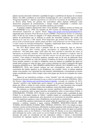 1 Introdução
Marcelo Pompêo, Monitoramento e manejo de macrófitas aquáticas em reservatórios tropicais brasileiros. 3
plantas suscitou discussões referentes à qualidade da água e a problemas de doenças de veiculação
hídrica. Em 2005 o problema no reservatório Guarapiranga foi com a macrófita aquática emersa
Polygonum (Capítulo 4 - Algumas experiências no controle do crescimento de macrófitas aquáticas
no Brasil). Desta forma, aos gestores dos reservatórios cabem algumas atribuições como
desenvolver programas de monitoramento e manejo visando compreender e controlar esses
crescimentos excessivos de algas e de macrófitas aquáticas, por exemplo.
O primeiro simpósio internacional sobre “ervas daninhas” aquáticas ocorreu na França em
1964 (MOREIRA et al., 1999). Em setembro de 2015 ocorreu em Edimburgo (Escócia) o 14th
International Symposium on Aquatic Weeds (https://sites.google.com/site/aquaticplants2015/),
organizado pelo European Weed Research Society (EWRS) e International Society on Limnology
(SIL). O fato de esse evento ter chegado à 14ª edição demonstra o grande interesse e o elevado
número de profissionais que se dedicam ao estudo das macrófitas aquáticas. De acordo com
Moreira et al. (op cit.), o 10th Aquatic Weed Symposium, que ocorreu em Lisboa, mostrou “as
pieces of the ecosystems puzzle, aquatic plants and their weedy behaviours are now being viewed in
a wider context of watershed management.” Segundo a organização desse evento, o próximo não
será mais na Europa: em 2018 ocorrerá na Nova Zelândia.
Em 1971 Boyd começa assim a primeira frase de seu manuscrito, logo no Abstract:
“Reservoir biologists often consider aquatic macrophytes an undesirable form of primary
production”. Em outra parte, segue “Little effort has been expended to determine the causes of
infestations in particular situations. Characteristically, man has attempted to eradicate what he
considered a serious biological nuisance with little concern over the true nature of the ecological
problem”. Com relação às macrófitas aquáticas, passados mais de 40 anos da publicação desse
manuscrito, pouco mudou na visão dos gestores, tomadores de decisão e da população em geral.
Pouca atenção continua a ser dada às verdadeiras causas do impacto na qualidade das águas em
grande parte externas ao corpo de água, como a pouca cobertura na coleta e tratamento das águas
residuárias (POMPÊO et al., 2005; POMPÊO; MOSCHINI-CARLOS, 2012; POMPÊO et al., 2015;
RODRIGUES, 2016), mas centram esforços nas suas consequências, como no controle do
crescimento das plantas aquáticas ou do fitoplâncton, por exemplo. Assim, as plantas aquáticas
muitas vezes passam a ser o principal foco das atenções, indistintamente e erroneamente ao mesmo
tempo consideradas causa e efeito, sempre vistas como pragas que devem ser extirpadas dos corpos
de água.
Apesar de sua importância ecológica, o termo “daninho” tem sido empregado com relativa
frequência na literatura, particularmente no que se refere às macrófitas aquáticas (THOMAZ, 2002).
Em Houaiss (http://houaiss.uol.com.br/busca?palavra=daninho, acessado em setembro de 2015),
“daninha” significa o que “produz dano; nocivo, danoso”, e, do ponto de vista botânico, “diz-se de
planta que infesta o campo de certas culturas, prejudicando-as”, o que demonstra uma arraigada
visão pessimista, muitas vezes no próprio meio acadêmico, acerca das plantas aquáticas.
São inúmeras as atividades humanas que exercem significativo impacto sobre os recursos
hídricos, em particular sobre as águas interiores, principalmente sobre os reservatórios (Tabela 1)
(STRAŠKRABA; TUNDISI, 2013). Devido a esse potencial impacto sobre a qualidade da água
(Tabela 2), as atividades listadas na Tabela 1 também podem ser consideradas potencialmente
responsáveis, direta ou indiretamente, pelo descontrole no crescimento de macrófitas aquáticas ou
de outros organismos aquáticos, como o fitoplâncton, em particular as cianobactérias.
As macrófitas aquáticas representam um grande grupo de organismos que crescem em águas
interiores e salobras, estuários e águas costeiras (POMPÊO; MOSCHINI-CARLOS, 2003;
TUNDISI; MATSUMURA-TUNDISI, 2008; THOMAZ; ESTEVES, 2011). Em relação às águas
interiores, mesmo em baixa biomassa, dificilmente as plantas aquáticas estão ausentes de lagos, rios
e reservatórios ou outras massas de águas. Inclusive, estão presentes mesmo em águas com grande
carga orgânica, como os rios Pinheiros e Tietê (São Paulo, SP, Brasil), ou em cavas abandonadas
pela mineração de carvão, como ocorre no sul do Estado de Santa Catarina (Brasil). Mas a sua
presença não pode ser considerada um fato indesejável, embora o intenso e descontrolado
crescimento da vegetação aquática de fato pode se tornar problema em muitos reservatórios
 