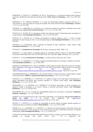 Referências
Marcelo Pompêo. Monitoramento e manejo de macrófitas aquáticas em reservatórios tropicais brasileiros. 121
DOMINGOS, S.; DALLAS, S.; GERMAIN, M.; HO, G. Heavymetals in a constructed wetland treating industrial
wastewater: distribution in the sediment and rhizome tissue. Water Science & Technology, v. 60, n. 6, p. 1425-1432,
2009.
DORNFELD, C. B.; FONSECA-GESSNER, A. A. Fauna de Chironomidae (Diptera) associada à Salvinia sp. e
Myriophyllum sp. num reservatório do Córrego do Espraiado, São Carlos, São Paulo, Brasil. Entomología y Vectores,
v. 12, n. 2, p. 181-192, 2005.
DUNBAIN, J. S.; BOWMER, K. H. Potential use of constructed wetlands for treatment of industrial waste waters
containing metals. Science of the Total Environment, v. 111, n. 3, p. 151–168, 1992.
ESTEVES, B. S.; SUZUKI, M. S. Limnological variables and nutritional content of submerged aquatic macrophytes in
a tropical lagoon. Acta Limnologica Brasiliensia, v. 22, n. 2, p. 187-198, 2010.
ESTEVES, B. S.; SUZUKI, M. S. Nitrogen and phosphorus resorption efficiency, and N : P ratios in natural
populations of Typha domingensis Pers. in a coastal tropical lagoon. Acta Limnologica Brasiliensia, v. 25, n. 2, p. 124-
130, 2013
ESTEVES, F. A. Considerações sobre a aplicação da tipologia de lagos temperados e lagos tropicais. Acta
Limnologica Brasiliensia, v. 11, p. 3-28, 1988a.
ESTEVES, F. A. Fundamentos de Limnologia. Rio de Janeiro: Interciência: INEP. 1988b. 575 p.
ESTEVES, F. A. Valor nutritivo de algumas espécies de macrófitas aquáticas tropicais. In: REUNIÃO SOBRE
ECOLOGIA E PROTEÇÃO DE ÁGUAS CONTINENTAIS, 1981, São Paulo. Anais... São Paulo, 1981, p. 229-244.
ESTEVES, F. A. (Org.) Fundamentos de Limnologia. 3. ed. Rio de Janeiro: Interciencia, 2011. 826 p.
ESTEVES, F. A.; CAMARGO, A. F. M. Sobre o papel das macrófitas aquáticas na estocagem e ciclagem de nutrientes.
Acta Limnologica Brasiliensia, v. 1, p. 273-298, 1986.
EUROPEAN COMMISSION (EC). Directive 2000⁄60⁄EC of the European Parliament and of the Council of 23 October
2000: establishing a framework for community action in the field of water policy. Ofﬁcial Journal of the European
Comminities, 22 Dec. 2000. Disponível em:
<http://ec.europa.eu/health/endocrine_disruptors/docs/wfd_200060ec_directive_en.pdf>. Acesso em: 01 mar. 2011.
FARAHBAKHSHAZAD, N.; MORRISON, G. M.; SALATI FILHO, E. Nutrient removal in a vertical upflow wetland
in Piracicaba, Brazil. AMBIO: A Journal of the Human Environment, v. 29, n. 2, p. 74-77. 2000.
FARJALLA, V. E.; MARINHO, C. C.; ESTEVES, F. A. Uptake of oxygen in the initial stages of decomposition of
aquatic macrophytes and detritus from terrestrial vegetation in a tropical coastal lagoon. Acta Limnologica
Brasiliensia, v. 11, n. 2, p. 185-193, 1999.
FERNANDES, F. L. G; TEIXEIRA, M. C; THOMAZ, S. M. Diversity and biomass of native macrophytes are
negatively related to dominance of an invasive Poaceae in Brazilian sub-tropical streams. Acta Limnologica
Brasiliensia, v. 25, n. 2, p. 202-209, 2013.
FIGUEIRÊDO, M. C. B et al. Avaliação da vulnerabilidade ambiental de reservatórios à eutrofização. Engenharia
Sánitaria e Ambiental, v. 12, n. 4; p. 399-409, 2007.
FLORES, K. M. O reconhecimento da água como direito fundamental e suas implicações. Revista da Faculdade de
Direito da UERJ, v.1, n. 19, jun./dez. 2011. Disponível em: <http://www.e-
publicacoes.uerj.br/index.php/rfduerj/article/view/1724>. Acess em: 01 abr. 2014.
FOLONI, L. L.; PITELLI, R. A. Avaliação da sensibilidade de diversas espécies de plantas daninhas aquáticas ao
carfentrazone-ethyl, em ambiente controlado. Planta Daninha, v. 23, n. 2, p. 329-334, 2005.
FONSECA, A. L. S.; MARINHO, C. C.; ESTEVES, F. A. Dynamics of dissolved organic carbon from aerobic and
anaerobic decomposition of Typha domingensis Pers. and Eleocharis interstincta (Vahl) Roem. & Schult. in a tropical
coastal lagoon. Acta Limnologica Brasiliensia, v. 25, n. 3, p. 279-290, 2013.
FUNDAÇÃO CENTRO TECNOLÓGICO DE HIDRÁULICA (FCTH). Avaliação do sistema Pinheiros-Billings com o
protótipo de flotação. São Paulo: FCTH, [s.d.]. 82 p. Disponível em:
 