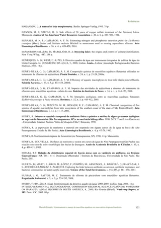 Referências
Marcelo Pompêo. Monitoramento e manejo de macrófitas aquáticas em reservatórios tropicais brasileiros. 123
HAKANSON, L. A manual of lake morphometry. Berlin: Springer-Verlag, 1981. 78 p.
HANSON, M. J.; STEFAN, H. G. Side effects of 58 years of copper sulfate treatment of the Fairmont Lakes,
Minnesota. Journal of the American Water Resources Association, v. 20, n. 6, p. 889–900, 1984.
HENARES, M. N. P.; CAMARGO, A. F. M. Estimating nitrogen and phosphorus saturation point for Eichhornia
crassipes (Mart.) Solms and Salvinia molesta Mitchell in mesocosms used to treating aquaculture efluente. Acta
Limnologica Brasiliensia, v. 26, n. 4, p. 420-428, 2014.
HENDERSON-SELLERS, B.; MARKLAND, H. Z. Decaying lakes: the origins and control of cultural eutrofication.
New York: Wiley, 1987. 254 p.
HENRIQUES, A. G.; WEST, C. A; PIO, S. Directiva quadro da água um instrumento integrador da política da água da
União Europeia. In: CONGRESSO DA ÁGUA, 5., 2000, Lisboa. Anais... Lisboa: Associação Portuguesa dos Recursos
Hídricos, 2000. 19 p.
HENRY-SILVA, G. G.; CAMARGO, A. F. M. Composição química de macrófitas aquáticas flutuantes utilizadas no
tratamento de efluentes de aqüicultura. Planta Daninha, v. 24, n. 1, p. 21-28, 2006a.
HENRY-SILVA, G. G.; CAMARGO, A. F. M. Efficiency of aquatic macrophytes to treat nile tilapia pond effluents.
Scientia Agricola., v. 63, n. 5, p. 433-438, 2006b.
HENRY-SILVA, G. G.; CAMARGO, A. F. M. Impacto das atividades de aqüicultura e sistemas de tratamento de
efluentes com macrófitas aquáticas – relato de caso. Boletim do Instituto de Pesca, v. 34, n. 1, p. 163-173, 2008.
HENRY-SILVA, G. G.; CAMARGO, A. F. M. Interações ecológicas entre as macrófitas aquáticas flutuantes
Eichhornia crassipes e Pistia stratiote. Hoehnea, v. 32, n. 3, p. 445-452, 2005.
HENRY-SILVA, G. G.; PEZZATO, M. M.; BENASSI, R. F.; CAMARGO, A. F. M. Chemical composition of five
species of aquatic macrophytes from lotic ecosystems of the southern coast of the state of São Paulo (Brazil). Acta
Limnologica Brasiliensia, v. 13, p. 11-17, 2001.
HENRY, R. Estrutura especial e temporal do ambiente físico e químico a análise de alguns processos ecológicos
na represa de Jurumirim (Rio Paranapanema, SP) e na sua bacia hidrográfica. 1990. 242 f. Tese (Livre-Docência)
- Universidade Estadual Paulista “Júlio de Mesquita Filho”, Botucatu, 1990.
HENRY, R. A exportação de nutrientes e material em suspensão em alguns cursos de de água na bacia do Alto
Paranapanema (Estado de São Paulo). Acta Limnologica Brasiliensia, v. 4, p. 67-79, 1992.
HENRY, R. Morfometria da represa de Jurumirim (rio Paranapanema, SP). 1996. 14 p. Manuscrito.
HENRY, R.; GOUVEIA, L. Os fluxos de nutrientes e seston em cursos de água do Alto Paranapanema (São Paulo): sua
relação com usos do solo e morfologia das bacias de drenagem. Anais da Academia Brasileira de Ciências, v. 65, n.
4, p. 439-451, 1903.
HIRATA, R.T. Relação da distribuição espacial de Egeria densa com as variáveis do ambiente, na Represa
Guarapiranga - SP. 2011. 41 f. Dissertação (Mestrado) - Instituto de Biociências, Universidade de São Paulo. São
Paulo, 2011.
HUERTA, B.; MARTI, E.; GROS, M.; LÓPEZ, P.; POMPÊO, M.; ARMENGOL, J.; BARCELÓ, D.; BALCÁZAR, J.
L.; RODRÍGUEZ-MOZAZ, S.; MARCÉ R. Exploring the links between antibiotic occurrence, antibiotic resistance, and
bacterial communities in water supply reservoirs. Science of the Total Environment, v. 456-457, p. 161–170, 2013.
HUSSAR, J. G.; BASTOS, M. C. Tratamento de efluente de piscicultura com macrófitas aquáticas flutuantes.
Engenharia Ambiental, v. 5, n. 3, p. 274-285, 2008.
INSTITUTO DA ÁGUA (Inag). Implementação da directiva quadro da água: 2000-2005. Lisboa: Inag, 2006. 16 p.
INTERGOVERNMENTAL OCEANOGRAPHIC COMMISSION REGIONAL SCIENCE PLANNING WORKSHOP
ON HARMFUL ALGAL BLOOMS IN SOUTH AMERICA, 4., 2000, Rio Grande (Brazil). Workshop Report, nº
185. Paris: IOC, 2003. 80 p.
 