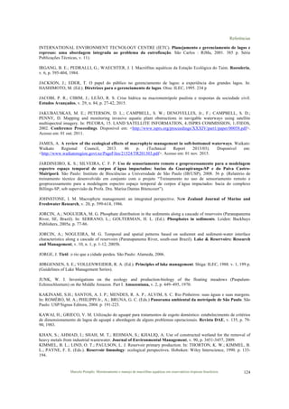 Referências
Marcelo Pompêo. Monitoramento e manejo de macrófitas aquáticas em reservatórios tropicais brasileiros. 124
INTERNATIONAL ENVIRONMENT TECNOLOGY CENTRE (IETC). Planejamento e gerenciamento de lagos e
represas: uma abordagem integrada ao problema da eutrofização. São Carlos : RiMa, 2001. 385 p. Série
Publicações Técnicas, v. 11).
IRGANG, B. E.; PEDRALLI, G.; WAECHTER, J. I. Macrófitas aquáticas da Estação Ecológica do Taim. Roessleria,
v. 6, p. 395-404, 1984.
JACKSON, J.; EDER, T. O papel do público no gerenciamento de lagos: a experiência dos grandes lagos. In:
HASHIMOTO, M. (Ed.). Diretrizes para o gerenciamento de lagos. Otsu: ILEC, 1995. 234 p
JACOBI, P. R.; CIBIM, J.; LEÃO, R. S. Crise hídrica na macrometrópole paulista e respostas da sociedade civil.
Estudos Avançados, v. 29, n. 84, p. 27-42, 2015.
JAKUBAUSKAS, M. E.; PETERSON, D. L.; CAMPBELL, S. W.; DENOYELLES, Jr., F.; CAMPBELL, S. D.;
PENNY, D. Mapping and monitoring invasive aquatic plant obstructions in navigable waterways using satellite
multispectral imagery. In: PECORA, 15. LAND SATELLITE INFORMATION, 4./ISPRS COMMISSION, 1./FIEOS,
2002. Conference Proceedings. Disponível em: <http://www.isprs.org/proceedings/XXXIV/part1/paper/00058.pdf>.
Acesso em: 01 out. 2011.
JAMES, A. A review of the ecological effects of macrophyte management in soft-bottomed waterways. Waikato:
Waikato Regional Council, 2013. 46 p. (Technical Report 2013/03). Disponível em:
<http://www.waikatoregion.govt.nz/PageFiles/21524/TR201303.pdf>. Acesso em: 01 nov. 2015.
JARDINEIRO, K. S.; SILVEIRA, C. F. P. Uso de sensoriamento remoto e geoprocessamento para a modelagem
espectro espaço temporal de corpos d´água impactados: bacias da Guarapiranga-SP e do Paiva Castro-
Mairiporã. São Paulo: Instituto de Biociências a Universidade de São Paulo (IB/USP), 2008. 36 p. (Relatório de
treinamento técnico desenvolvido em conjunto com o projeto “Treinamento no uso de sensoriamento remoto e
geoprocessamento para a modelagem espectro espaço temporal de corpos d´água impactados: bacia do complexo
Billings-SP, sob supervisão da Profa. Dra. Marisa Dantas Bitencourt”).
JOHNSTONE, I. M. Macrophyte management: an integrated perspective. New Zealand Journal of Marine and
Freshwater Research, v. 20, p. 599-614, 1986.
JORCIN, A.; NOGUEIRA, M. G. Phosphate distribution in the sediments along a cascade of reservoirs (Paranapanema
River, SE, Brazil). In: SERRANO, L.; GOLTERMAN, H. L. (Ed.). Phosphates in sediments. Leiden: Backhuys
Publishers, 2005a. p. 77-86.
JORCIN, A.; NOGUEIRA, M. G. Temporal and spatial petterns based on sediemnt and sediment-water interface
characteristics along a cascade of reservoirs (Paranapanema River, south-east Brazil). Lake & Reservoirs: Research
and Management, v. 10, n. 1, p. 1-12, 2005b.
JORGE, J. Tietê: o rio que a cidade perdeu. São Paulo: Alameda, 2006.
JØRGENSEN, S. E.; VOLLENWEIDER, R. A. (Ed.). Principles of lake management. Shiga: ILEC, 1988. v. 1, 199 p.
(Guidelines of Lake Management Series).
JUNK, W. I. Investigations on the ecology and production-biology of the floating meadows (Paspalum-
Echinochloetum) on the Middle Amazon. Part I. Amazoniana, v. 2, p. 449–495, 1970.
KAKINAMI, S.H.; SANTOS, A. I. P.; MENDES, R. A. P.; ALVIM, S. C. Rio Pinheiros: suas águas e suas margens.
In: ROMÉRO, M. A.; PHILIPPI Jr., A.; BRUNA, G. C. (Eds.) Panorama ambiental da metrópole de São Paulo. São
Paulo: USP/Signus Editora, 2004. p. 191-223.
KAWAI, H.; GRIECO, V. M. Utilização do aguapé para tratamentos de esgoto doméstico: estabelecimento de critérios
de dimensionamento de lagoa de aguapé e abordagem de alguns problemas operacionais. Revista DAE, v. 135, p. 79-
90, 1983.
KHAN, S.; AHMAD, I.; SHAH, M. T.; REHMAN, S.; KHALIQ, A. Use of constructed wetland for the removal of
heavy metals from industrial wastewater. Journal of Environmental Management, v. 90, p. 3451-3457, 2009.
KIMMEL, B. L.; LIND, O. T.; PAULSON, L. J. Reservoir primary production. In: THORTON, K. W.; KIMMEL, B.
L.; PAYNE, F. E. (Eds.). Reservoir limnology: ecological perspectives. Hoboken: Wiley Interscience, 1990. p. 133-
194.
 