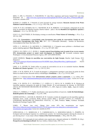 Referências
Marcelo Pompêo. Monitoramento e manejo de macrófitas aquáticas em reservatórios tropicais brasileiros. 125
KIRA, T.; IDE, S.; FUKADA, F.; NAKAMURA, N. Lake Biwa: experience and lessons learned brief, sem data,
Disponíbel em : <http://www.ilec.or.jp/en/wp/wp-content/uploads/2013/03/05_Lake_Biwa_27February2006.pdf>.
Acesso em: setembro 2016.
KUMAR, P.; GARDE, R. J. Potentials of water hyacinth for sewage treatment. Research Journal of the Water
Pollution Control Federation, v. 61, n. 11/12, p. 1702-1706, 1989.
LAGO, W. N. M.; LACERDA, M. P. C.; NEUMANN, M. R. B.; BORGES, T. D. Ocupação e adequação do uso das
terras na microbacia do Ribeirão Extrema, Distrito Federal – parte I. Revista Brasileira de Engenharia Agrícola e
Ambiental, v. 16, n. 3, p. 289–296, 2011.
LEAF, S. S.; CHATTERJEE, R. Developing a strategy on eutrofication. Water Science & Technology, v. 39, n. 12, p.
307-314, 1999.
LEAL, P.R. Geoestatística e ecotoxicidade como ferramentas para gestão de reservatórios. Estudo de caso:
reservatório Guarapiranga (São Paulo, BR). 2017. 133 f. Dissertação (Mestrado) - Instituto de Biociências,
Universidade de São Paulo, São Paulo, 2017.
LEÓN, L. F.; SOULIS, E. D.; KOUWEN, N.; FARQUHAR, G. J. Nonpoint source pollution: a distributed water
quality modeling approach. Water Research, v. 35, n. 4, p. 997-1007, 2001.
LEWIS, G. M.; CHEN, A. S. C.; WANG, L. Arsenic removal from drinking water by point of use reverse osmosis.
EPA demonstration project at sunset ranch development in Homedale, ID: six-month evaluation report.
Washington: U.S Environmental Protection Agency, 2007. (EPA/600/R-06/094).
LIGHT ENERGIA. Manejo de macrófitas nos reservatórios da Light Energia. Brasília: Light Energia, 2014.
Disponível em:
<http://www.mma.gov.br/port/conama/processos/9A16ED0C/Apres_ManejoMacrofitas_LightEnergia.pdf,>. Acesso
em: 10 jan. 2016.
LIMA, A. E.; SEVERI, W. Estado trófico na cascata de reservatórios de um rio no semiárido brasileiro. Revista
Brasileira de Ciências Agrárias, v. 9, n. 1, p. 124-133, 2014.
LIMA, A. M. M.; PONTE, M. X. O estudo da paisagem e o planejamento estratégico como bases da gestão da oferta
hídrica no estado do Pará: discussão teórica e metodológica. Geociências, v. 28, n. 3, p. 319-332, 2009.
LIMA, E. C. Coletores-tronco Tietê. Infraestrutura urbana: projetos, custos e construção, v. 3, p. online, 2011.
Disponível em: <http://infraestruturaurbana.pini.com.br/solucoes-tecnicas/3/artigo215121-2.aspx>. Acesso em: 01 ago.
2016.
LIMA, S. B.; SOUZA, D. C.; OLIVEIRA, C. C.; LOPES, K. V.; SILVA, M. N.; RAMOS, M. R. Eficiência de
macrófitas aquáticas emergentes da região de Campo Mourão –Pr no pós-tratamento de chorume. In: REUNIÃO
ANUAL DA SOCIEDADE BRASILEIRA DE QUÍMICA, 31., 2003, Águas de Lindóia. Anais... Águas de Lindóia:
SBQ, 2003.
LIND, O. T.; TERRELL, T. T. Trophic classification: some special problems of reservoirs. Archiv für Hydrobiologie–
BeiheftErgebnisse der Limnologie, v. 33, p. 647, 1990.
LIZIERI-SANTOS, C.; AGUIAR, R.; FRANCO, M. W. Acúmulo e toxidez de manganês em três macrófitas aquáticas
flutuantes livres: Azolla caroliniana Willd, Salvinia mínima Baker e Spirodela polyrhiza (L.) Schleiden. In:
CONGRESSO BRASILEIRO DE FISIOLOGIA VEGETAL, 12., 2009, Fortaleza. Anais... Fortaleza: Sociedade
Brasileira de Fisiologia Vegetal, 2009.
LOBEL, F. Mesmo 'sem crise', Sabesp deve cortar 45% dos investimentos em esgoto,
http://www1.folha.uol.com.br/cotidiano/2016/03/1755145-mesmo-sem-crise-sabesp-deve-cortar-pela-metade-
investimentos-em-esgoto.shtml. Acesso em: setembro de 2016.
LÓPEZ-DOVAL, J. C.; MEIRELLES, S. T.; CARDOSO-SILVA, S.; MOSCHINI-CARLOS, V.; POMPÊO, M.
Ecological and toxicological responses in a multistressor scenario: Are monitoring programs showing the stressors or
just showing stress? A case study in Brazil. Science of the Total Environment, v. 540, p. 466–476, 2016.
MACHADO, L. M. A percepção do meio ambiente como suporte para a educação ambiental. In: POMPÊO, M. (Org.).
Perspectivas da limnologia no Brasil. São Luís: Gráfica e Editora União, 1999. 191 p.
 
