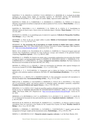 Referências
Marcelo Pompêo. Monitoramento e manejo de macrófitas aquáticas em reservatórios tropicais brasileiros. 127
MARTINS, C. V. B.; JOHANN, S.; SANTOS, V. M. R.; DONNICI, C. L.; RESENDE, M. A. Avaliação da atividade
antifúngica de extratos brutos obtidos de macrófitas aquáticas. In: REUNIÃO ANUAL DA SOCIEDADE
BRASILEIRA DE QUÍMICA, 31., 2003, Águas de Lindóia. Anais... Águas de Lindóia: SBQ, 2003.
MARTINS, D.; TERRA, M. A.; CARBONARI, C. A.; NEGRISOLI, E.; CARDOSO, L. R.; TOFOLI, G. R. Efeito de
diferentes concentrações de aterbane na deposição de calda em plantas de Pistia stratiotes. Planta Daninha, v. 23, n. 2,
p. 343-348, 2005.
MARTINS, D.; TRIGUEIRO, L. R. C.; DOMINGOS, V. D.; TERRA, M. A.; COSTA, N. V. Sensibilidade de
diferentes acessos de Egeria najas e Egeria densa aos herbicidas diquat e fluridone. Planta Daninha, v. 25, n. 2, p.
351-358, 2007.
MATEUCCI, S.; COLMA, A. La metodologia para el estudo de la vegetacion. Colleción de Monografias Cientificas.
Serie Biologia, v. 22, p. 1-168, 1982.
MCINTOSH, A. Notes on the use of copper sulfate in ponds. Bulletin of Environmental Contamination and
Toxicology, v. 12, n. 4, p. 425-432, 1974.
MEERHOFF, M. The structuring role of macrophytes on trophic dynamics in shallow lakes under a climate-
warming scenario. 2006. 154 f. Thesis (PhD)-Faculty of Science, University of Aarhus, Copenhagen, 2006. Disponível
em: <http://www2.dmu.dk/pub/phd_mm.pdf>. Acesso em: 01 fev. 2014.
MEES, J. B. R.; GOMES, S. D.; VILAS BOAS, M. A.; FAZOLO, A.; SAMPAIO, S. C. Removal of organic matter and
nutrients from slaughterhouse wastewater by using Eichhornia crassipes and evaluation of the generated biomass
composting. Engenharia Agrícola, v. 29, n. 3, p. 466-473, 2009.
MEIRINHO, P. A.; POMPÊO, M. Histórico de estudos sobre a comunidade zooplanctônica do reservatório Rio Grande
ao longo do tempo e sua heterogeneidade espacial. In: POMPÊO, M.; MOSCHINI-CARLOS, V.; NISHIMURA, P. H.;
CARDOSO-SILVA, S.; LÓPEZ-DOVAL, J.C. (Orgs.). Ecologia de reservatórios e interfaces. São Paulo: Instituto de
Biociências da Universidade de São Paulo (IB/USP), 2015. 460 p.
MENDES, D.; PITELLI, R. A.; COELHO, L. Efeito de concentrações de herbicidas sobre aspectos biológicos de
Fusarium sp. (isolado FCAV#940). Planta Daninha, v. 22, n. 1, p. 85-93, 2004.
MERCANTE, C. T. J.; TUCCI-MOURA, A. Comparação entre os índices de Carlson e de Carlson modificado
aplicados a dois ambientes aquáticos subtropicais, São Paulo, SP. Acta Limnolologica Brasiliensia, v. 11, n. 1, p. 1-4,
1999.
MESCHIATTI, A. J.; ARCIFA, M. S.; FENERICH-VERANI, N. Fish communities associated with macrophytes in
Brazilian ﬂoodplain lakes. Environmental Biology of Fish, v. 58, p. 133-143, 2000.
MIKULYUK, A.; SHARMA, S.; VAN EGEREN, S.; ERDMANN, E.; NAULT, M. E.; HAUXWELL, J. The relative
role of environmental, spatial, and land-use patterns in explaining aquatic macrophyte community composition.
Canadian Journal of Fisheries and Aquatic Sciences, v. 68, p. 1778–1789, 2011.
MIRANDA, J. C. S.; COSTA, S. M. F. Estudo de macrófitas aquáticas utilizando imagens orbitais em um trecho do Rio
Paraíba do Sul. In: SIMPÓSIO BRASILEIRO DE SENSORIAMENTO REMOTO - SBSR, 17., 2015, João Pessoa.
Anais... João Pessoa: SBSR, 2015. Disponível em: <http://www.dsr.inpe.br/sbsr2015/files/p0789.pdf>. Acesso em: 01
fev. 2016.
MÓDENES, A. N.; PIETROBELLI, J. M. T. A.; QUIÑONES, F. R. E.; SUZAKI, P. Y. R.; ALFLEN, V. L.; KLEN, M.
S. F. R. Potencial de biossorção do zinco pela macrófita Egeria densa. Engenharia Sanitaria e Ambiental, v. 14, n. 4,
p. 465-470, 2009.
MOLISANI, M. M.; ROCHA, R.; MACHADO, W.; BARRETO, R. C.; LACERDA, L. D. Mercury contents in aquatic
macrophytes from two reservoirs in the Paraíba do Sul: Guandú River System, SE Brazil. Brazilian Journal of
Biology, v. 66, n. 1A, p. 101-107, 2006.
MOREIRA, I.; FERREIRA, T.; MONTEIRO, A.; CATARINO, L.; VASCONCELOS, T. Aquatic weeds and their
management in Portugal: insights and the international context. Hydrobiologia, v. 415, p. 229-234, 1999.
MORITA, T.; ASSUMPÇÃO, R. M. V. Manual de soluções reagentes e solventes. 2. ed. São Paulo: Blucher, 2014.
 