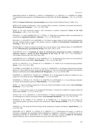 Referências
Marcelo Pompêo. Monitoramento e manejo de macrófitas aquáticas em reservatórios tropicais brasileiros. 128
MOSCHINI-CARLOS, V.; BORTOLI, S.; PINTO, E.; NISHIMURA, P. Y.; FREITAS, L. G.; POMPÊO, M.; DÖRR,
F. Cyanobacteria and cyanotoxin in the Billings Reservoir (São Paulo, SP, Brazil). Limnetica, v. 28, n. 2, p. 273-282,
2009.
MOSS, B. Ecology of fresh water: man and medium: past to future. Oxford: Blackwell-Science. 1998b. 557 p.
MOSS, B. The numbers of eutrification - errors, ecosystem effects, economics, ventualities, environment and education.
Water Science and Technology, v. 37, n. 3, p. 75-84, 1998a.
MOSS, B. The water framework directive: total environment or political compromise? Science of the Total
Environment, v. 400, n. 1-3, p. 32-41, 2008.
MÜLLER, C. C.; RAYA-RODRIGUEZ, M. T.; CYBIS, L. F. Diagnóstico da qualidade analítica na quantificação de
cianobactérias. Engenharia Sanitaria e Ambiental, v. 15, n. 3, p. 283-290, 2010.
MULLER, S. L.; HUGGETT, D. B.; RODGERS Jr., J. H. Effects of copper sulfate on Typha latifolia seed germination
and early seedling growth in aqueous and sediment exposures. Archives of Environmental Contamination and
Toxicology, v. 40, p. 192–197, 2001.
NAGAKAMI, K. I. Grupos de interesse envolvidos com o uso de recursos / meio ambiente hídrico. In: HASHIMOTO,
M. (Ed.). Diretrizes para o gerenciamento de lagos. Otsu: ILEC, 1995. p. 26-34.
NASCIMENTO, M. R. L. Proposição de valores de referência para concentração de metais e metalóides em
sedimentos límnicos e fluviais da Bacia Hidrográfica do Rio Tietê, SP. 2003. 142 f. Tese (Doutorado) -
Universidade Federal de São Carlos, São Carlos, 2003.
NASCIMENTO, P. R. F.; PEREIRA, S. M. B.; SAMPAIO, E. V. S. B. Biomassa de Egeria densa nos reservatórios da
hidroelétrica de Paulo Afonso-Bahia. Planta Daninha, v. 26, n. 3, p. 481-486, 2008.
NATAL, D.; ARAÚJO, F. A. A.; VIANNA, R. S. T.; PEREIRA, L. E.; UENO, H. M. O mosquito das águas poluídas.
Saneas, v. 20, n. 19, p. 26-31, 2004.
NAVARRO, E.; BACARDIT, M.; CAPUTO, L.; PALAU, T.; ARMENGOL, J. Limnological characterization and flow
patterns of a three-coupled reservoir system and their influence on Dreissena polymorpha populations and settlement
during the stratification period. Lake and Reservoir Management, v. 22, n. 4, p. 293-302, 2006.
NEGRISOLI, E.; MARTINS, D.; VELINI, D. E.; FERRERA, W. L. B. Degradação de diquat em condições de caixa
d’água com e sem plantas de Egeria. Planta Daninha, v. 21, p. 93- 98, 2003a.
NEGRISOLI, E.; TOFOLI, G. R.; VELINI, E. D.; MARTINS, D.; CAVENAGHI, A. L. Uso de diferentes herbicidas
no controle de Myriophyllum aquaticum. Planta Daninha, v. 21, p. 89-92, 2003b.
NEIFF, J. J. Aspects of primary productivity in the lower Paraná and Paraguay riverine system. Acta Limnologica
Brasiliensia, v. 3, p. 77-113, 1990.
NEIFF, J. J. Fluctuaciones anuales en la composición fitocenótica y biomasa de la hidrofitia en lagunas isleñas del
Paraná Medio. Ecosur, v. 2, n. 4, p. 153-183, 1975.
NEVES, J. M. C. O. S.; ARAGON, G. T.; SILVA-FILHO, E. V. Effects of eutrophication and Typha domingensis Pers
on methanogenesis in tropical constructed wetland. Acta Limnologica Brasiliensia, v. 23, n. 2, p. 145-153, 2011.
NEWMAN, M. M.; DIXON, P. M.; LOONEY, B. B.; PINDER III, J. E. Estimating mean and variance for
environmental samples with below detection limit observations. Water Resources Bulletin, v. 25, n. 4, p. 905-916,
1989.
NICHOLS, S. A. The interaction between biology and the management of aquatic macrophytes. Aquatic Botany, v. 41,
p. 225-252, 1991.
NOGUEIRA, M. G.; JORCIN, A.; VIANNA, N. C.; BRITTO, Y. C. T. Reservatórios em cascata e os efeitos na
limnologia e organização das comunidades bióticas (fitoplâncton, zooplâncton e zoobentos) – um estudo de caso no rio
Paranapanema (SP/PR). In: NOGUEIRA, M. G.; HENRY, R.; JORCIN, A. (Orgs.). Ecologia de reservatórios:
impactos potenciais, ações e manejo de sistemas em cascata. São Carlos: RiMa, 2007. 472 p.
 
