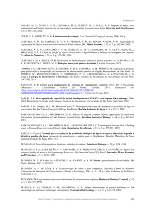 Referências
Marcelo Pompêo. Monitoramento e manejo de macrófitas aquáticas em reservatórios tropicais brasileiros. 129
O’HARE, M. T.; GUNN, I. D. M.; CHAPMAN, D. S.; DUDLEY, B. J.; PURSE, B. V. Impacts of space, local
environment and habitat connectivity on macrophyte communities in conservation lakes. Diversity and Distributions,
v. 8, p. 603–614, 2012.
ODUM, E. P.; BARRETT, G. W. Fundamentos de ecologia. 5. ed. Stamford: Cengage Learning, 2006. 616 p.
OLIVEIRA, N. M. B.; SAMPAIO, E. V. S. B.; PEREIRA, S. M. B.; MOURA JUNIOR, A. M. Capacidade de
regeneração de Egeria densa nos reservatórios de Paulo Afonso, BA. Planta Daninha, v. 23, n. 2, p. 263-369, 2005.
OLIVEIRA, R. J. F.; CARVALHO, F. F. R.; BATISTA, A. M. V.; ANDRADE, M. F.; SILVA FILHA, O.L.;
MEDEIROS, S. J. S. Efeito da adição de Egeria densa sobre a digestibilidade e balanço de nitrogênio em caprinos.
Archivos de Zootecnia, v. 53, n. 1, p. 175-184, 2004.
OLIVEIRA Jr.; R. S.; INOUE, M. H. Seletividade de herbicidas para culturas e plantas daninhas. In: OLIVEIRA Jr.; R.
S.; CONSTANTIN, J.; INOUE, M. H. Biologia e manejo de plantas daninhas. Curitiba: Omnipax, 2011.
OTOMO, J. I.; CARDOSO-SILVA, S.; SANTOS, W. D. S.; JARDIM, E. A. M.; POMPÊO, M. Avaliação de políticas
para preservação e recuperação de mananciais de abastecimento público da Região Metropolitana de São Paulo. In:
POMPÊO, M.; MOSCHINI-CARLOS, V.; NISHIMURA, P. H.; CARDOSO-SILVA, S.; LÓPEZ-DOVAL, J. C.
(Orgs.). Ecologia de reservatórios e interfaces. São Paulo: Instituto de Biociências da Universidade de São Paulo
(IB/USP), 2015.
PACHECO, R. P. Custos para implantação de sistemas de esgotamento sanitário. 2011. 116 f. Dissertação
(Mestrado) – Universidade Federal do Paraná, Curitiba, 2011. Disponível em:
<http://acervodigital.ufpr.br/bitstream/handle/1884/29604/R%20-%20D%20-
%20RODRIGO%20PINHEIRO%20PACHECO.pdf?sequence=1>. Acesso em: 01 ago. 2016.
PADIAL, P.R. Heterogeneidade espacial de metais biodisponíveis (MES-SVA) na represa Guarapiranga. 2006.
120 f. Dissertação (Mestrado em Ecologia) - Instituto de Biociências, Universidade de São Paulo, São Paulo, 2006.
PADIAL, P. R.; Pompêo, M. L. M.; Moschini-Carlos, V. Heterogeneidade espacial e temporal da qualidade da água no
reservatório Rio das Pedras (Complexo Billings, São Paulo). Revista Ambiente & Água, n. 4, p. 35-53, 2009.
PADOVESI-FONSECA, C.; PHILOMENO, M. G. Effects of algicide (copper sulfate) application on short-term
fluctuations of phytoplankton in Lake Paranoá, Central Brazil. Brazilian Journal of Biology, v. 64, n. 4, p. 819-826,
2004.
PADOVESI-FONSECA, C.; PHILOMENO, M. G.; ANDREONI-BATISTA, C. Limnological features after a flushing
event in Paranoá Reservoir, central Brazil. Acta Limnologica Brasiliensia, v. 21, n. 3, p. 277-285, 2009.
PÁDUA, J. (Coord.). Manual para a avaliação da qualidade biológica da água em lagos e albufeiras segundo a
directiva quadro da água: protocolo de amostragem e análise para o fitoplâncton. Brasília: Ministério do Meio
ambiente/Instituto da Água, 2009. 67 p.
PEDRALLI, G. Macrófitas aquáticos: técnicas e métodos de estudos. Estudos de Biologia, v. 26, p. 5-24, 1990.
PEDRAZZI, F. J. M.; CONCEIÇÃO, F. T.; SARDINHA, D. S.; MOSCHINI-CARLOS, V.; POMPÊO, M. Spatial and
temporal quality of water in the Itupararanga Reservoir, Alto Sorocaba Basin (SP), Brazil. Journal of Water Resource
and Protection, v. 5, p. 64-71, 2013.
PEDROZO, M. F. M. Cobre. In: AZEVEDO, F. A.; CHASIN, A. A. M. Metais: gerenciamento da toxicidade. São
Paulo: Atheneu, 2003. p. 143-185.
PEDROZO, M. F. M.; LIMA, I. V. Ecotoxicologia do cobre e seus compostos. Salvador: Centro de Recursos
Ambientais da Secretaria do Planejamento, Ciência e Tecnologia, 2001. v. 2, 128 p. (Série Cadernos de Referência
Ambiental, v. 2).
PEINADOR, M. Las cianobacterias como indicadores de contaminación orgânica. Revista de Biología Tropical, v. 47,
n. 3, p. 381-391, 1999.
PELICICE, F. M.; THOMAZ, S. M.; AGOSTINHO, A. A. Simple relationships to predict attributes of fish
assemblages in patches of submerged macrophytes. Neotropical Ichthyology, v. 6, n. 4, p. 543-550, 2008.
 