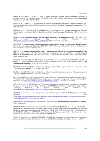 Referências
Marcelo Pompêo. Monitoramento e manejo de macrófitas aquáticas em reservatórios tropicais brasileiros. 130
PELLI, A.; BARBOSA, F. A. R.; TAYLOR, E. Samea multiplicalis (Guenée, 1854) (Lepidoptera, Pyralidae): a
potential agent in the biological control of Salvinia molesta DS Mitchell (Salvineaceae). Acta Limnologica
Brasiliensia, v. 20, n. 2, p. 119-123, 2008.
PENHA, J. M. F.; SILVA, C. J.; BIANCHINI-Jr., I. Productivity of the aquatic macrophyte Pontederia lanceolata Nutt.
(Pontederiaceae) on floodplains of the Pantanal Mato-grossense, Brazil. Wetlands Ecology and Management, v. 7, p.
155–163, 1999.
PEREIRA, S. A.; TRINDADE, C. R. T.; ALBERTONI, E. F.; PALMA-SILVA, C. Aquatic macrophytes as indicators
of water quality in subtropical shallow lakes, Southern Brazil. Acta Limnologica Brasiliensia, v. 24, n. 1, p. 52-63,
2012.
PETR, T. (Rev.). Interactions between fish and aquatic macrophytes in inland waters. Rome: FAO, 2000. 185 p.
(FAO Fisheries Technical Paper, n. 396). Disponível em:
<http://www.fao.org/docrep/006/x7580e/X7580E00.htm#TOC>. Acesso em: 10 jan. 2014.
PHILIPE, R. L. Geoestatística e ecotoxicologia como ferramenta para gestão de reservatósios. Estudod e caso:
Reservatório Guarapiranga (São Paulo, BR). 2017. 133 f. Dissertação (Mestrado) – Instituto de Biociências,
Universidade de São Paulo, São Carlos, 2017.
PIÃO, A. C. S. Transporte de nitrogênio, fósforo e sedimentos pelo Ribeirão dos Carrapatos (Município de Itaí,
SP), sua relação com usos do solo e outros impactos antropogênicos e a sua deposição no braço do Taquari
(Represa de Jurumirim). 1995. 194 f. Tese (Doutorado) - Escola de Engenharia de São Carlos, Universidade de São
Paulo, São Carlos, 1995.
PIEDADE, M. T. F.; JUNK, W.; D’ÂNGELO, S. A.; WITTMANN, F.; SCHÖNGART, J.; BARBOSA, K. M. N.;
LOPES, A. Aquatic herbaceous plants of the Amazon floodplains: state of the art and research needed. Acta
Limnologica Brasiliensia, v. 22, n. 2, p. 165-178, 2010.
PIEDADE, M. T. F.; JUNK, W. J.; LONG, S. P. The productivity of the C4 grass Echinochloa polystachya on the
Amazon floodplain. Ecology, v. 72, p. 1456-1463, 1991.
PINTO, N. S.; OLIVEIRA Jr.; J. M. B.; JUEN, L. Effects of marginal vegetation removal on Odonata communities.
Acta Limnologica Brasiliensia, v. 25, n. 1, p. 10-18, 2013.
PIO, S.; HENRIQUES, A. G. O estado ecológico como critério para a gestão sustentável das águas de superfície. In:
CONGRESSO DA ÁGUA, 5., 2000, Lisboa. Anais... Lisboa: Associação Portuguesa dos Recursos Hídricos, 2000.
Disponível em: <http://www.aprh.pt/congressoagua2000/INICIO.HTML>. Acesso em: 01 maio 2010.
PIO, S.; WEST, C. A.; HENRIQUES, A. G. Protecção das águas de superfície contra a poluição por substâncias
perigosas no âmbito da Directiva-Quadro da Água In: CONGRESSO DA ÁGUA, 5., 2000, Lisboa. Anais... Lisboa:
Associação Portuguesa dos Recursos Hídricos, 2000. Disponível em:
<http://www.aprh.pt/congressoagua2000/INICIO.HTML>. Acess em: 01 maio 2010.
POMPÊO, M. O Conama e o uso de agrotóxicos em ambientes aquáticos. Correio da Cidadania, 13 abr. 2009.
Disponível em:
<http://www.correiocidadania.com.br/index.php?option=com_content&view=article&id=3156:politica130409&catid=2
5:politica&Itemid=47>. Acesso em março de 2016.
POMPÊO, M. Culturas hidropônicas, uma alternativa não uma solução. Anais do Seminário Regional de Ecolologia,
v. 8, p. 73-80, 1996.
POMPÊO, M. Monitoramento e manejo de macrófitas aquáticas, Oecologia Brasiliensis, v. 12, n. 3, p. 406-424, 2008.
POMPÊO, M.; CARDOSO-SILVA, S.; MOSCHINI-CARLOS, V. Rede independente de monitoramento da qualidade
da água de reservatórios eutrofizados: uma proposta. In: POMPÊO, M.; MOSCHINI-CARLOS, V.; NISHIMURA, P.
H.; CARDOSO-SILVA, S.; LÓPEZ-DOVAL, J. C. (Orgs.). Ecologia de reservatórios e interfaces. São Paulo:
Instituto de Biociências da Universidade de São Paulo (IB/USP), 2015.
POMPÊO, M.; HENRY, R.; MOSCHINI-CARLOS, V. Chemical composition of tropical macrophyte Echinochloa
polystachya (H.B.K.) Hitchcock in Jurumirim Reservoir (São Paulo, Brazil). Hydrobiologia, v. 411, p. 1-11, 1999b.
 