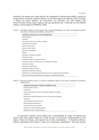 1 Introdução
Marcelo Pompêo, Monitoramento e manejo de macrófitas aquáticas em reservatórios tropicais brasileiros. 4
brasileiros. Isto porque estes corpos hídricos são empregados no abastecimento público, geração de
energia elétrica, recreação e esportes náuticos, ou em lagos pequenos de chácaras, sítios e fazendas,
e mesmo em praças públicas. Os reservatórios, em particular, têm sido afetados pelo
desenvolvimento maciço dessas espécies, fato que geralmente não é observado em seus habitats
naturais, as áreas alagáveis (THOMAZ, 2002).
Tabela 1 – Atividades humanas de maior impacto sobre as bacias hidrográficas, com reflexo na qualidade da água de
reservatórios, modificado de Straškraba; Tundisi (2013).
Atividades de impacto sobre as bacias hidrográficas
desflorestamento
mineração
construção de ferrovias e estradas de rodagem
construção de reservatórios
esgotos e outros dejetos
desenvolvimento urbano
agricultura e agroindústria
irrigação
salinização e inundação de campos
recreação e turismo
construção de hidrovias e transporte fluvial
construção de canais, retificação de rios e transferências de água
destruição de várzeas
deslocamento populacional
introdução de espécies exóticas
exploração inadequada de biomassa
transferência ou retirada de água induzindo uma menor recarga das águas subterrâneas
poluição atmosférica pelas indústrias ou automóveis, causando chuvas ácidas
Tabela 2 – Principais problemas relativos à redução da qualidade da água de reservatórios, modificado de Straškraba;
Tundisi (2013).
Problemas relacionados à redução da qualidade da água
poluição orgânica clássica
eutrofização
grande contaminação por nitratos e problemas higiênicos associados
acidificação
problemas de turbidez derivados do excesso de material em suspensão
salinização
contaminação por bactérias ou vírus
doenças hídricas transmissíveis
contaminação por metais pesados
agrotóxicos ou outros produtos químicos
depleção dos níveis e volumes hídricos
O crescimento explosivo dessas plantas tem a potencialidade de atingir tal biomassa que
poderá cobrir todo espelho d’água ou o fundo do lago ou reservatório, comprometendo os usos
atuais e futuros do sistema, com impactos nos serviços ecossistêmicos – os benefícios diretos e
indiretos apropriados pelo homem a partir dos ecossistemas, produzindo o bem-estar humano
 