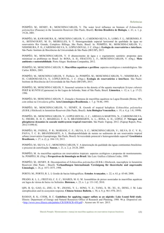 Referências
Marcelo Pompêo. Monitoramento e manejo de macrófitas aquáticas em reservatórios tropicais brasileiros. 131
POMPÊO, M.; HENRY, R.; MOSCHINI-CARLOS, V. The water level influence on biomass of Echinochloa
polystachya (Poaceae) in the Jurumirim Reservoir (São Paulo, Brazil). Revista Brasileira de Biologia, v. 61, n. 1, p.
19-26, 2001.
POMPÊO, M.; KAWAMURA, K.; MOSCHINI-CARLOS, V.; CARDOSO-SILVA, S.; LOBO, F. L.; MEIRINHO, P.
A.; BITENCOURT, M. D.; MEIRELLES, S. T. Heterogeneidade espacial horizontal da qualidade da água no
reservatório Rio Grande, Complexo Billings, São Paulo, Brasil. In: POMPÊO, M.; MOSCHINI-CARLOS, V.;
NISHIMURA, P. H.; CARDOSO-SILVA, S.; LÓPEZ-DOVAL, J. C. (Orgs.). Ecologia de reservatórios e interfaces.
São Paulo: Instituto de Biociências da Universidade de São Paulo (IB/USP), 2015.
POMPÊO, M.; MOSCHINI-CARLOS, V. O abastecimento de água e o esgotamento sanitário: propostas para
minimizar os problemas no Brasil. In: ROSA, A. H.; FRACETO, L. F.; MOSCHINI-CARLOS, V. (Org.). Meio
ambiente e sustentabilidade. Porto Alegre: Bookman Companhia, 2012.
POMPÊO, M.; MOSCHINI-CARLOS, V. Macrófitas aquáticas e perifíton: aspectos ecológicos e metodológicos. São
Carlos: RIMA, 2003.
POMPÊO, M.; MOSCHINI-CARLOS, V. Prefácio. In: POMPÊO, M.; MOSCHINI-CARLOS, V.; NISHIMURA, P.
H.; CARDOSO-SILVA, S.; LÓPEZ-DOVAL, J. C. (Orgs.). Ecologia de reservatórios e interfaces. São Paulo:
Instituto de Biociências da Universidade de São Paulo (IB/USP), 2015.
POMPÊO, M.; MOSCHINI-CARLOS, V. Seasonal variation in the density of the aquatic macrophyte Scirpus cubensis
POEP & KUNTH (Cyperaceae) in the Lagoa do Infernão, State of São Paulo, Brazil. Limnetica, v. 12, n. 1, p. 17-23,
1996.
POMPÊO, M.; MOSCHINI-CARLOS, V. Zonação e biomassa de macrófitas aquáticas na Lagoa Dourada (Brotas, SP),
com enfase na Utricularia gibba. Acta Limnologica Brasiliensia, v. 7, p. 78-86, 1995.
POMPÊO, M.; MOSCHINI-CARLOS, V.; HENRY, R. Growth of tropical helophyte Echinochloa polystachya
(H.B.K.) Hitchcock in Jurumirim Reservoir (São Paulo, Brazil). Acta Biologica Venezuelica, v. 19, n. 4, p. 1-8, 1999b.
POMPÊO, M.; MOSCHINI-CARLOS, V.; LOPEZ-DOVAL, J. C.; ABDALLA-MARTINS, N.; CARDOSO-SILVA,
S.; FREIRE, R. H. F.; BEGHELLI, F. G. S; BRANDIMARTE, A. L.; ROSA, A. H.; LÓPEZ, P. Nitrogen and
phosphorus dynamics in cascade multi-system tropical reservoirs. São Paulo: Fapesp, 2012. (Fapesp Report, Proc.
2012/11890-4).
POMPÊO, M.; PADIAL, P. R.; MARIANI, C. F.; SILVA, S. C.; MOSCHINI-CARLOS, V.; SILVA, D. C. V. R.;
PAIVA, T. C. B.; BRANDIMARTE, A. L. Biodisponibilidade de metais no sedimento de um reservatório tropical
urbano (reservatório Guarapiranga, São Paulo, Brasil): há toxicidade potencial e heterogeneidade espacial? Geochimica
Brasiliensis, v. 27, n. (2, p. 104-119, 2013.
POMPÊO, M.; SILVA, S. C.; MOSCHINI-CARLOS, V. A deterioração da qualidade das águas continentais brasileiras:
o processo de eutrofização. Saneas, v. 21, n. 2, p. 24-28, 2005.
POMPÊO, M. As macrófitas aquáticas em reservatórios tropicais: aspectos ecológicos e propostas de monitoramento.
In: POMPÊO, M. (Org.). Perspectivas da limnologia no Brasil. São Luís: Gráfica e Editora União, 1999.
POMPÊO, M.; HENRY, R. Decomposition of Echinochloa polystachya (H.B.K.) Hitchcock, macrophyte in Jurumirim
Reservoir (São Paulo - Brazil). Verhandlungen Internationale Vereinigung für theoretische und angewandte
Limnologie, v. 26, p. 1871-1875, 1998.
PORTO, M.; PORTO, R. L. L Gestão de bacias hidrográficas. Estudos Avançados, v. 22, n. 63, p. 43-60, 2008.
PRADO, K. L. L.; FREITAS, C. E. C.; SOARES, M. G. M. Assembléias de peixes associadas às macrófitas aquáticas
em lagos de várzea do baixo rio Solimões. Biotemas, v. 23, n. 1, p. 131-142, 2010.
QIN, B. Q.; GAO, G.; ZHU, G. W.; ZHANG, Y. L.; SONG, Y. Z.; TANG, X. M.; XU, H.; DENG, J. M. Lake
eutrophication and its ecosystem response. Chinese Science Bulletin, v. 58, n. 9, p. 961−970, 2013.
RAMAN, R. K.; COOK, B. C. Guidelines for applying copper sulfate as an algicide: Lake Loami field study.
Illinois: Department of Energy and Natural Resources Office of Research and Planning, 1988. 96 p. Disponível em:
<http://www.isws.illinois.edu/pubdoc/CR/ISWSCR-450.pdf>. Acesso em: 01 nov. 2015.
 