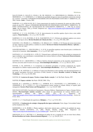 Referências
Marcelo Pompêo. Monitoramento e manejo de macrófitas aquáticas em reservatórios tropicais brasileiros. 133
SALATI FILHO, E.; SALATI, E.; ELIAS, J. M.; DE ANGELIS, J. A.; MINCHERIAN, R.; PEREIRA, M. R. M.;
MEDEIROS Jr., J. V.; SAMPAIO Jr., J. A. Melhoria da qualidade da água da várzea do parelheiro através dos sistemas
de “wetlands” construídos. CONGRESO INTERAMERICANO DE INGENIERÍA SANITARIA Y AMBIENTAL, 28.,
2002, Cancún. Anais… Cancún, 2002.
SAMPAIO, A. O.; GONÇALVES, M. C. Custos operacionais de estações de tratamento de esgoto por lodos ativados:
estudo de caso ETE – Barueri. CONGRESSO BRASILEIRO DE ENGENHARIA SANITÁRIA E AMBIENTAL, 20.
FEIRA INTERNACIONAL DE TECNOLOGIAS DE SANEAMENTO AMBIENTAL, 3., 1999, Rio de Janeiro.
Anais... Rio de Janeiro, 1999, p. 676-685. Disponível em: <http://www.bvsde.paho.org/bvsaidis/brasil20/i-130.pdf>.
Aesso em: 08 ago. 2016.
SAMPAIO, E. V. S. B.; OLIVEIRA, N. M. B. Aproveitamento da macrófita aquática Egeria densa como adubo
orgânico. Planta Daninha, v. 23, n. 2, p. 169-174, 2005.
SAMPAIO, E. V. S. B.; OLIVEIRA, N. M. B.; NASCIMENTO, P. R. F. Eficiência da adubação orgânica com esterco
bovino e com Egeria densa. Revista Brasileira de Ciências do Solo, v. 31, n. 4, p. 995-1002, 2007.
SANCHES, S. M.; PRADO, E. L.; FERREIRA, I. M.; BRAGA, H. F.; VIEIRA, E. M. Presença da toxina microcistina
em água, impactos na saúde pública e medidas de controle. Revista de Ciências Farmacêuticas Báscia e Aplicada, v.
33, n. 2, p. 181-187, 2012.
SANCHÉZ-BOTERO, J. I.; ARAUJO-LIMA, C. A. R. M. As macrófitas aquáticas como bercário para a ictiofauna da
várzea do rio Amazonas. Acta Amazonica, v. 31, n. 3, p. 437-447, 2001.
SANTIAGO, A. F.; CALIJURI, M. L.; LUÍS, P. C. Potencial para a utilização de sitemas de wetlands no tratamento de
águas residuárias: uma contribuíção a sustentabilidade dos recursos hídricos no Brasil. Natureza & Desenvolvimento,
v. 1, n. 1, p. 29-39, 2005.
SANTINO, M. B. C.; BIANCHINI Jr., I. Effects of detritus chemical composition on the anaerobic mineralization of
Salvinia auriculata and Utricularia breviscapa. Acta Limnologica Brasiliensia, v. 27, n. 2, p. 202-212, 2015.
SANTOS, A. M.; ESTEVES, F. A. Comparison of calculation procedures of primary productivity by aquatic
macrophytes in a shallow tropical coastal lagoon. Acta Limnologica Brasiliensia, v. 16, n. 3, p. 239-249, 2004.
SANTOS, A. M.; ESTEVES, F. A. Influence of water level fluctuation on the mortality and aboveground biomass of
the aquatic macrophyte Eleocharis interstincta (VAHL) Roemer et Schults. Brazilian Archives of Biology and
Technology, v. 47, n. 2, p. 81-290, 2004.
SANTOS, M. A natureza do espaço. Técnica e tempo. Razão e emoção. 2. ed. São Paulo: Hucitec, l997.
SANTOS, M. Espaço e método. São Paulo: EDUSP, 2008. 120 p.
SANTOS, M. J.; KHANNA, S.; HESTIR, E. L.; ANDREW, M. E.; RAJAPAKSE, S. S.; GREENBERG, J. A.;
ANDERSON, L. W. J.; USTIN, S. L. Use of hyperspectral remote sensing to evaluate efficacy of aquatic plant
management. Invasive Plant Science and Management, v. 2, n. 3, p. 216-229. 2009.
SÃO PAULO (ESTADO). Secretária de Saneamento e Recursos Hidrícos. Departamento de Águas e Energia Elétrica
(DAEE). Macrometrópole sumário executivo: plano diretor de aproveitamento de recursos hídricos para a
macrometrópole paulista. São Paulo: DAEE, 2013. 44 p. Disponível em:
<https://docs.google.com/uc?export=download&confirm=95X0&id=0B8iXiItOrl5aR2YtT2cxUXoxWDg>. Acesso em:
01 fev. 2016.
SAVOY, V. L. T. Classificação dos agrotóxicos. Biológico, v. 73, n. 1, p. 91-92, 2011.
SCHÄFER, A. Fundamentos de ecologia e biogeografia das águas continentais. Porto Alegre: Universidade Federal
do Rio Grande do Sul, 1984.
SCHNEIDER, I. A. H.; RUBIO, J. Plantas aquáticas: adsorventes naturais para a melhoria da qualidade das águas.
PRÊMIO JOVEM CIENTISTA, 19., 2003, Brasília. Brasília: CNPq, 2003. Disponível em:
<http://www6.ufrgs.br/ltm/attachments/115_Ivo-Trabalho1.pdf>. Acesso em: 01 abr. 2010.
SEBUSIANI, H. R. V.; BETTINE, S. C. Metodologia de análise do uso e ocupação do solo em micro bacia urbana.
Revista Brasileira de Gestão e Desenvolvimento Regional, v. 7, n. 1, p. 256-285, 2011.
 