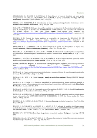 Referências
Marcelo Pompêo. Monitoramento e manejo de macrófitas aquáticas em reservatórios tropicais brasileiros. 135
STRAŠKRABA, M.; TUNDISI, J. G.; DUNCAN, A. State-of-the-art of reservoir limnology and water qaulity
management. In: STRAŠKRABA, M.; TUNDISI, J. G.; DUNCAN, A. (Eds.). Comparative limnology and water
management. Amsterdam: Kluwer Academic, 1993. p. 213-288.
STROBL, R. O.; ROBILLARD, P. D. Network design for water quality monitoring of surface freshwaters: a review.
Journal of Environmental Management, v. 87, p. 639–648, 2008.
SUSLA, M. P.; VIDOLIN, D. Utilização de macrófitas aquáticas no pós-tratamento de efluentes de resíduos orgânicos a
partir de filtro biológico. In: SEMINÁRIO INTERNACIONAL “EXPERIÊNCIAS DE AGENDAS: OS DESAFIOS
DO NOSSO TEMPO”, 21., 2009, Ponta Grossa. Anais... Ponta Grossa, 2009. Disponível em:
<http://eventos.uepg.br/seminariointernacional/agenda21parana/relatos_experiencias/Relatos011.pdf>. Acesso em: 01
maio 2010.
TANAKA, R. H. Controle de plantas aquáticas no reservatório de Americana. In: REUNIÃO DO GT
AGROTÓXICOS, 4., 2009, Campinas. Anais... Campinas: Conama, 2009. Disponível em:
<http://www.mma.gov.br/port/conama/processos/E392D222/ApresenCPFL_PlantasAquaticas.pdf>. Acesso em: 01 abr.
2011.
TAVECHIO, W. L. G.; THOMAZ, S. M. The effects of light on the growth and photosynthesis os Egeria densa
Planchon. Brazilian Archives of Biology and Technology, v. 46, n. 2, p. 203-209, 2003
TEODORO, V. L. I.; TEIXEIRA, D.; COSTA, D. J. L.; FULLER, B. B. Conceito de bacia hidrográfica e a importância
da caracterização morfométrica para o entendimento da dinâmica ambiental local. Revista Uniara, v. 20, p. 137-155,
2007.
TERRA M. A.; NEGRISOLI, E.; CARBONARI C. A.; CARDOSO, L. R.; MARTINS, D. Controle químico de plantas
aquáticas: Polygonum lapathifolium. Planta Daninha, v. 21, n. ed. esp., p. 85-88, 2003.
TERRA AMBIENTAL. Programa de monitoramento e manejo de espécies higrófitas: plano de manejo. São José:
Terra Ambiental, 2014. Disponível em:
<http://www.eletrosul.gov.br/files/files/Doc.%20socioambientais%20UHSD/Plano_Manejo_Macr%C3%B3fitas.pdf>.
Acesso em: 01 nov. 2015.
THOMAZ, S. M. Fatores ecológicos associados à colonização e ao desenvolvimento de macrófitas aquáticas e desafios
de manejo. Planta Daninha, v. 20, p. 21-33, 2002.
THOMAZ, S. M.; BINI, L. M. (Eds.). Ecologia e manejo de macrófitas aquáticas. Maringá: EDUEM, Maringá.
2003. 341 p.
THOMAZ, S. M.; CUNHA, E. R. The role of macrophytes in habitat structuring in aquatic ecosystems: methods of
measurement, causes and consequences on animal assemblages' composition and biodiversity. Acta Limnologica
Brasiliensia, v. 22, n. 2, p. 218-236, 2010.
THOMAZ, S. M.; ESTEVES, F. A. Comunidade de macrófitas aquáticas. In: ESTEVES, F. A. (Coord.). Fundamentos
de limnologia. 3. ed. Rio de Janeiro: Interciência, 2001. p. 461-521.
THOMAS, S. M.; ESTEVES, F. A. Estudo de biomassa de algumas espécies de macrófitas aquáticas tropicais quanto
ao seu valor nutritivo. In: SEMINÁRIO REGIONAL DE ECOLOGIA, 4., 1985, São Carlos, Anais... São Carlos:
UFSCar, 1985, p. 439-467.
THORTON, K. W.; KIMMEL, B. L.; PAYNE, F. E. Reservoir limnology: ecological perspectives. New York: John
Wiley, 1990. 248 p.
TOLEDO, A. P.; TALARICO, M.; CHINEZ, S. J.; AGUDO, E. G. A aplicação de modelos simplificados para a
avaliação do processo da eutrofização em lagos e reservatórios tropicais. In: CONGRESSO INTERAMERICANO DE
ENGENHARIA SANITÁRIA E AMBIENTAL, 19., 1983, Camboriú. Anais... Camboriú, 1983.
TOMITA, R. Y.; BEYRUTH, Z. Toxicologia de agrotóxicos em ambiente aquático. Biológico, v. 64, n. 2, p. 135-142,
2002.
TRAVAINI-LIMA, F.; SIPAUBA-TAVARES, L. H. Efficiency of a constructed wetland for wastewaters treatment.
Acta Limnologica Brasiliensia, v. 24, n. 3, p. 255-265, 2012.
 