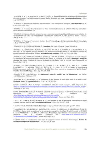 Referências
Marcelo Pompêo. Monitoramento e manejo de macrófitas aquáticas em reservatórios tropicais brasileiros. 136
TRINDADE, C. R. T.; ALBERTONI, E. F.; PALMA-SILVA, C. Temporal variation in the biomass and nutrient status
of Azolla filiculoides Lam. (Salviniaceae) in a small shallow dystrophic lake. Acta Limnologica Brasiliensia, v. 23, n.
4, p. 368-375, 2011.
TUNDISI, J. G. “Estratificação hidráulica” em reservatórios e suas consequências ecológicas. Ciência e Cultura, v. 36,
n. 9, p. 1489-1496, 1984.
TUNDISI, J. G. O modelo Broa. São José do rio Preto: Instituto de Biociências da UNESP, 1980. 21 p. (Série Inter-
Facies. Escritos e Documentos, 14).
TUNDISI, J. G. Represas artificiais: perspectivas para o controle e manejo da qualidade da água para usos múltiplos. In:
SIMPÓSIO BRASILEIRO DE HIDROLOGIA E RECURSOS HÍDRICOS, 4., 1985, Fortaleza. Anais... Fortaleza,
1985. p. 36-59,
TUNDISI, J. G. Typology of reservoirs in Southern Brazil. Verhandlungen des Internationalen Verein Limnologie,
v. 21, p. 1031-1039, 1981.
TUNDISI, J. G.; MATSUMURA-TUNDISI, T. Limnologia. São Paulo: Oficina de Textos, 2008. 631 p.
TUNDISI, J. G.; MATSUMURA-TUNDISI, T.; ARANTES JUNIOR, J. D.; TUNDISI, J. E. M.; MANZINI, N. F.;
DUCROT, R. The response of Carlos Botelho (Lobo, Broa) reservoir to the passage of cold fronts as reflected by
physical, chemical, and biological variables. Brazilian Journal of Biology, v. 64, n. 1, p. 177-186, 2004.
TUNDISI, J. G.; MATSUMURA-TUNDISI, T.; HENRY, R.; ROCHA, O.; HINO, K. Comparação do estado trófico de
23 reservatórios do estado de São Paulo: eutrofização e manejo. In: TUNDISI, J. G. (Ed.). Limnologia e manejo de
represas. São Carlos: Academia de Ciências do Estado de São Paulo, 1988. p. 165-204. (Série Monografias em
Limnologia, v. 1, t. 1).
TUNDISI, J. G.; MATSUMURA-TUNDISI, T.; TUNDISI, J. E. M.; BLANCO, F. P.; ABE, D. S.; CONTRI
CAMPANELLI, L.; SIDAGIS GALLI, G.; SILVA, V. T.; LIMA, C. P. P. A bloom of cyanobacteria
(Cylindrospermopsis raciborskii) in UHE Carlos Botelho (Lobo/Broa) reservoir: a consequence of global change?
Brazilian Journal of Biology, v. 75, n. 2, p. 507-508, 2015.
TUNDISI, J. G.; STRAŠKRABA, M. Theoretical reservoir ecology and its applications. São Carlos:
ABC/IIE/Backhuys Publishers, 1999.
TUREKIAN, K. K.; WEDEPOHL, K. H. Distribution of the elements in some majos units of the Earth’s crust.
Geological Society of America Bulletin, v. 72, n. 2, p. 175-192, 1961.
UNIÃO EUROPÉIA. Bens e serviços ecossistêmicos. Bruxelas: União Européia, 2010. Disponível em:
<http://ec.europa.eu/environment/pubs/pdf/factsheets/Eco-systems%20goods%20and%20Services/Ecosystem_PT.pdf>.
Acesso em: 01 fev. 2014.
USINA HIDRELÉTRICA JIRAU. 3º relatório semestral: (licença de operação nº 1097/2012). Porto Velho: Usina
Hidrelétrica Jirau, 2014. 363 p. Disponível em:
<http://licenciamento.ibama.gov.br/Hidreletricas/Jirau/UHE%20Jirau%20-
%203%C2%BA%20Relat%C3%B3rio%20Semestral%20da%20LO.pdf>. Acesso em: 10 jan. 2016.
VALE, J. D.; ZUANON, J.; MAGNUSSON, W. E. The influence of rain in limnological characteristics of Viruá
wetlands, Brazilian Amazon. Acta Limnologica Brasiliensia, v. 26, n. 3, p. 254-267, 2014.
VALLENTYNE, J. R. Introducción a la limnologia: los lagos y el hombre. Barcelona: Omega. 1978. 169 p.
VARDANYAN, L.; SCHMIEDER, K.; SAYADYAN, H.; HEEGE, T.; HEBLINSKI, J.; AGYEMANG, T.; DE, J.;
BREUER, J. Heavy metal accumulation by certain aquatic macrophytes from Lake Sevan (Armenia). In: WORLD
LAKE CONFERENCE – TAAL 2007, 12., 2007, Jaipur. Proceedings. Jaipur: Ministry of Environment and Forests of
India/ILEC, 2007. p. 1028-1038. Disponível em: <http://wldb.ilec.or.jp/data/ilec/wlc12/H-
%20Constructed%20Wetlands/H-9.pdf>. Acesso em: 01 mar. 2012.
VASCONCELOS, V. Cianobactérias como fontes de compostos naturais de interesse biotecnológico. Boletim da
Sociedade Portuguesa de Biotecnologia, v. 2, n. 5, p. 24–26, 2014.
 