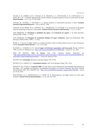 Referências
Marcelo Pompêo. Monitoramento e manejo de macrófitas aquáticas em reservatórios tropicais brasileiros. 137
VELINI, E. D.; CORRÊA, M. R.; TANAKA, R. H.; BRAVIN, L. F.; ANTUNIASSI, U. R.; CARVALHO, F. T.;
GALO, M. L. B. T. Avaliação operacional do controle mecânico de plantas aquáticas imersas no reservatório de Jupiá.
Planta Daninha, v. 23, n. 2, p. 277-285, 2005.
VEZJAK, M.; SAVSEK, T.; STUHLER, E. A. System dynamics of eutrofication processes in lakes. European
Journal of Operational Research, v. 109, p. 442-451, 1998.
VIDOVIĆ, M. M.; RODIĆ, M. N.; VIDOVIĆ, M. U.; TRAJKOVIĆ, I. S.; JOVANIĆ, S. Z. Assessment of the trophic
status by monitoring of reservoir’s water quality. Journal of Water Resource and Protection, v. 7, p. 1-13, 2015.
VON SPERLING, M. Introdução à qualidade das águas e ao tratamento de esgotos. 2. ed. Belo Horizonte:
DESA/UFMG, 1996a. v. 1, 243 p.
VON SPERLING, M. Princípios do tratamento biológico de águas residuárias: lagoas de estabilização. Belo
Horizonte: DESA/UFMG, 1996b. v. 3, 134 p.
WARE, F. J. The use of copper sulfate as a method of partial control of elodea (Elodia densa) in Lake Thonosassa,
Florida. Hyacinth Control Journal, v. 5, p. 17–18, 1966.
WATSON, C.; YANONG, R. P. E. Use of copper in freshwater aquaculture and farm ponds. Florida: UF/IFAS,
1989. 2 p. (FA-13). Disponível em: <https://edis.ifas.ufl.edu/pdffiles/FA/FA00800.pdf>. Acesso em: nov. 2015.
WEB OF SCIENCE. Web of Science. New York: Thomson Reuters. Disponível em:
<http://apps.webofknowledge.com/UA_GeneralSearch_input.do?product=UA&search_mode=GeneralSearch&SID=2A
vp22UBcwV7HrdyJVr&preferencesSaved=>. Acesso em: janeiro de 2015.
WETZEL, R.G. Limnología. Barcelona: Ediciones Omega, 1981. 679 p.
WETZEL, R. G.; LIKENS, G. E. Limnological analyses. New York: Springer Verlag, 1991. 391 p.
WHATELY, M.; CUNHA, P. Cantareira 2006: um olhar sobre o maior manancial de água da Região Metropolitana de
São Paulo - SP: resultados do diagnóstico socioambiental participativo do Sistema Cantareira. São Paulo: Instituto
Socioambiental, 2007. 68 p. Disponível em: <http://www.socioambiental.org/banco_imagens/pdfs/10289.pdf>. Acesso
em: 01 out. 2014.
WOLVERTON, B. C.; MCDONALD, R. C.; DUER, W. R. Microorganisms and higher plants for waste water
treatment. Journal of Environmental Quality, v. 12, p. 236- 242, 1983.
 