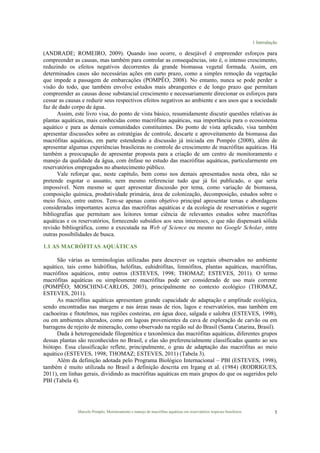 1 Introdução
Marcelo Pompêo, Monitoramento e manejo de macrófitas aquáticas em reservatórios tropicais brasileiros. 5
(ANDRADE; ROMEIRO, 2009). Quando isso ocorre, o desejável é empreender esforços para
compreender as causas, mas também para controlar as consequências, isto é, o intenso crescimento,
reduzindo os efeitos negativos decorrentes da grande biomassa vegetal formada. Assim, em
determinados casos são necessárias ações em curto prazo, como a simples remoção da vegetação
que impede a passagem de embarcações (POMPÊO, 2008). No entanto, nunca se pode perder a
visão do todo, que também envolve estudos mais abrangentes e de longo prazo que permitam
compreender as causas desse substancial crescimento e necessariamente direcionar os esforços para
cessar as causas e reduzir seus respectivos efeitos negativos ao ambiente e aos usos que a sociedade
faz de dado corpo de água.
Assim, este livro visa, do ponto de vista básico, resumidamente discutir questões relativas às
plantas aquáticas, mais conhecidas como macrófitas aquáticas, sua importância para o ecossistema
aquático e para as demais comunidades constituintes. Do ponto de vista aplicado, visa também
apresentar discussões sobre as estratégias de controle, descarte e aproveitamento da biomassa das
macrófitas aquáticas, em parte estendendo a discussão já iniciada em Pompêo (2008), além de
apresentar algumas experiências brasileiras no controle do crescimento de macrófitas aquáticas. Há
também a preocupação de apresentar proposta para a criação de um centro de monitoramento e
manejo da qualidade da água, com ênfase no estudo das macrófitas aquáticas, particularmente em
reservatórios empregados no abastecimento público.
Vale reforçar que, neste capítulo, bem como nos demais apresentados nesta obra, não se
pretende esgotar o assunto, nem mesmo referenciar tudo que já foi publicado, o que seria
impossível. Nem mesmo se quer apresentar discussão por tema, como variação de biomassa,
composição química, produtividade primária, área de colonização, decomposição, estudos sobre o
meio físico, entre outros. Tem-se apenas como objetivo principal apresentar temas e abordagens
consideradas importantes acerca das macrófitas aquáticas e da ecologia de reservatórios e sugerir
bibliografias que permitam aos leitores tomar ciência de relevantes estudos sobre macrófitas
aquáticas e os reservatórios, fornecendo subsídios aos seus interesses, o que não dispensará sólida
revisão bibliográfica, como a executada na Web of Science ou mesmo no Google Scholar, entre
outras possibilidades de busca.
1.1 AS MACRÓFITAS AQUÁTICAS
São várias as terminologias utilizadas para descrever os vegetais observados no ambiente
aquático, tais como hidrófitas, helófitas, euhidrófitas, limnófitos, plantas aquáticas, macrófitas,
macrófitos aquáticos, entre outros (ESTEVES, 1998; THOMAZ; ESTEVES, 2011). O termo
macrófitas aquáticas ou simplesmente macrófitas pode ser considerado de uso mais corrente
(POMPÊO; MOSCHINI-CARLOS, 2003), principalmente no contexto ecológico (THOMAZ,
ESTEVES, 2011).
As macrófitas aquáticas apresentam grande capacidade de adaptação e amplitude ecológica,
sendo encontradas nas margens e nas áreas rasas de rios, lagos e reservatórios, mas também em
cachoeiras e fitotelmos, nas regiões costeiras, em água doce, salgada e salobra (ESTEVES, 1998),
ou em ambientes alterados, como em lagoas provenientes da cava de exploração de carvão ou em
barragens de rejeito de mineração, como observado na região sul do Brasil (Santa Catarina, Brasil).
Dada à heterogeneidade filogenética e taxonômica das macrófitas aquáticas, diferentes grupos
dessas plantas são reconhecidos no Brasil, e elas são preferencialmente classificadas quanto ao seu
biótopo. Essa classificação reflete, principalmente, o grau de adaptação das macrófitas ao meio
aquático (ESTEVES, 1998; THOMAZ; ESTEVES, 2011) (Tabela 3).
Além da definição adotada pelo Programa Biológico Internacional – PBI (ESTEVES, 1998),
também é muito utilizada no Brasil a definição descrita em Irgang et al. (1984) (RODRIGUES,
2011), em linhas gerais, dividindo as macrófitas aquáticas em mais grupos do que os sugeridos pelo
PBI (Tabela 4).
 