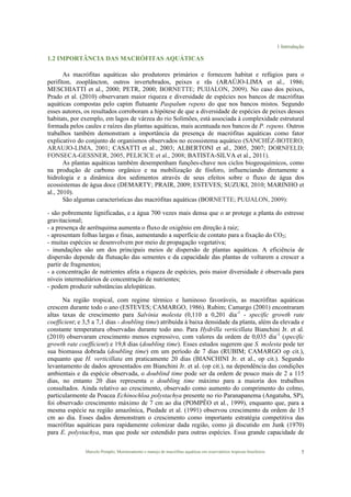 1 Introdução
Marcelo Pompêo, Monitoramento e manejo de macrófitas aquáticas em reservatórios tropicais brasileiros. 7
1.2 IMPORTÂNCIA DAS MACRÓFITAS AQUÁTICAS
As macrófitas aquáticas são produtores primários e fornecem habitat e refúgios para o
perifíton, zooplâncton, outros invertebrados, peixes e rãs (ARAÚJO-LIMA et al., 1986;
MESCHIATTI et al., 2000; PETR, 2000; BORNETTE; PUIJALON, 2009). No caso dos peixes,
Prado et al. (2010) observaram maior riqueza e diversidade de espécies nos bancos de macrófitas
aquáticas compostas pelo capim flutuante Paspalum repens do que nos bancos mistos. Segundo
esses autores, os resultados corroboram a hipótese de que a diversidade de espécies de peixes desses
habitats, por exemplo, em lagos de várzea do rio Solimões, está associada à complexidade estrutural
formada pelos caules e raízes das plantas aquáticas, mais acentuada nos bancos de P. repens. Outros
trabalhos também demonstram a importância da presença de macrófitas aquáticas como fator
explicativo do conjunto de organismos observados no ecossistema aquático (SANCHÉZ-BOTERO;
ARAUJO-LIMA, 2001; CASATTI et al., 2003; ALBERTONI et al., 2005, 2007; DORNFELD;
FONSECA-GESSNER, 2005, PELICICE et al., 2008; BATISTA-SILVA et al., 2011).
As plantas aquáticas também desempenham funções-chave nos ciclos biogeoquímicos, como
na produção de carbono orgânico e na mobilização de fósforo, influenciando diretamente a
hidrologia e a dinâmica dos sedimentos através de seus efeitos sobre o fluxo de água dos
ecossistemas de água doce (DEMARTY; PRAIR, 2009; ESTEVES; SUZUKI, 2010; MARINHO et
al., 2010). !
São algumas características das macrófitas aquáticas (BORNETTE; PUIJALON, 2009):
- são pobremente lignificadas, e a água 700 vezes mais densa que o ar protege a planta do estresse
gravitacional;
- a presença de aerênquima aumenta o fluxo de oxigênio em direção à raiz;
- apresentam folhas largas e finas, aumentando a superfície de contato para a fixação do CO2;
- muitas espécies se desenvolvem por meio de propagação vegetativa;
- inundações são um dos principais meios de dispersão de plantas aquáticas. A eficiência de
dispersão depende da flutuação das sementes e da capacidade das plantas de voltarem a crescer a
partir de fragmentos;
- a concentração de nutrientes afeta a riqueza de espécies, pois maior diversidade é observada para
níveis intermediários de concentração de nutrientes;
- podem produzir substâncias alelopáticas.
Na região tropical, com regime térmico e luminoso favoráveis, as macrófitas aquáticas
crescem durante todo o ano (ESTEVES; CAMARGO, 1986). Rubim; Camargo (2001) encontraram
altas taxas de crescimento para Salvinia molesta (0,110 a 0,201 dia-1
- specific growth rate
coefficient; e 3,5 a 7,1 dias - doubling time) atribuída à baixa densidade da planta, além da elevada e
constante temperatura observadas durante todo ano. Para Hydrilla verticillata Bianchini Jr. et al.
(2010) observaram crescimento menos expressivo, com valores da ordem de 0,035 dia-1
(specific
growth rate coefficient) e 19,8 dias (doubling time). Esses estudos sugerem que S. molesta pode ter
sua biomassa dobrada (doubling time) em um período de 7 dias (RUBIM; CAMARGO op cit.),
enquanto que H. verticillata em praticamente 20 dias (BIANCHINI Jr. et al., op cit.). Segundo
levantamento de dados apresentados em Bianchini Jr. et al. (op cit.), na dependência das condições
ambientais e da espécie observada, o doublind time pode ser da ordem de pouco mais de 2 a 115
dias, no entanto 20 dias representa o doubling time máximo para a maioria dos trabalhos
consultados. Ainda relativo ao crescimento, observado como aumento do comprimento do colmo,
particularmente da Poacea Echinochloa polystachya presente no rio Paranapanema (Angatuba, SP),
foi observado crescimento máximo de 7 cm ao dia (POMPÊO et al., 1999), enquanto que, para a
mesma espécie na região amazônica, Piedade et al. (1991) observou crescimento da ordem de 15
cm ao dia. Esses dados demonstram o crescimento como importante estratégia competitiva das
macrófitas aquáticas para rapidamente colonizar dada região, como já discutido em Junk (1970)
para E. polystachya, mas que pode ser estendido para outras espécies. Essa grande capacidade de
 