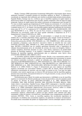 1 Introdução
Marcelo Pompêo, Monitoramento e manejo de macrófitas aquáticas em reservatórios tropicais brasileiros. 9
Biudes; Camargo (2008) apresentam levantamento bibliográfico relacionando alguns fatores
ambientais limitantes à produção primária de macrófitas aquáticas no Brasil. A temperatura é
considerada um importante fator ambiental, pois interfere na produtividade primária dessas plantas.
Segundo Biudes; Camargo (op cit.), verifica-se que as macrófitas aquáticas de região tropical se
desenvolvem melhor em temperaturas mais elevadas, quando comparado à flora de lagos de região
temperada. Espécies de região tropical têm melhor crescimento em temperaturas mais elevadas (25
0
C), mas os estudos sugerem que temperaturas de 30 0
C limitam seu crescimento. H. verticillata não
é muito resistente aos 16 °C, pois as taxas de fotossíntese diminuem, mas algum crescimento ainda
é mantido mesmo a 0 °C. No entanto, essa macrófita aquática apresenta temperatura de crescimento
ótimo entre 20 °C e 27 °C e máxima de 30 °C (BARKO; SMART, 1981; KASSELMANN, 1995
apud BIANCHINI Jr. et al., 2010). No caso da Pistia stratiotes, a temperatura e o fotoperíodo
influenciam seu crescimento, sendo este maior quando submetida à temperatura de 25 ºC e
fotoperíodo de 12 horas (CANCIAN et al., 2009).
Em regiões tropicais, a variação sazonal de pluviosidade e a variação do nível de água
também têm se mostrado importantes fatores responsáveis pela variação sazonal da biomassa e
produtividade das macrófitas aquáticas (BIUDES; CAMARGO, 2008), como observado para
Echinochloa polystachya (JUNK, 1970; PIEDADE et al., 1991; POMPÊO et al., 2001), nos teores
de nutrientes e biomassa e para Eleocharis interstincta relativo ao tamanho dos seus caules
(SANTOS; ESTEVES, 2004; AMADO et al., 2005), particularmente para variação do nível da
água. BIUDES; CAMARGO (op cit.) também apresentam discussões sobre a importância da
radiação fotossinteticamente ativa, da velocidade de corrente, dos teores de nitrogênio, fósforo e
carbono inorgânico dissolvido presentes no meio, como fatores explicativos da produtividade
primária de macrófitas aquáticas. A luz também é importante fator explicativo da presença e
biomassa de macrófitas aquáticas, particularmente para as submersas, como Egeria densa
(TAVECHIO; THOMAZ, 2003; HIRATA, 2011).
As macrófitas aquáticas também acumulam metais. Devido a essa característica podem ser
empregadas para avaliar a saúde do corpo de água, como remediadores dos ecossistemas ou mesmo
em sistemas construídos (wetlands), e podem ser utilizadas para tratar efluentes domésticos e
industriais (FARAHBAKHSHAZAD et al., 2000; SANTIAGO et al., 2005; SILVA BRASIL et al.,
2007; BORGES et al., 2008; VARDANYAN et al., 2008; BRANKOVIC et al., 2009; KHAN et al.,
2009; MÓDENES et al., 2009; TRAVAINI-LIMA; SIPAÚBA-TAVARES, 2012). Por exemplo,
Molisani et al. (2006) (Tabela 5 e Figura 3) demonstraram que cinco espécies de macrófitas
aquáticas encontradas nos reservatórios Santana e Vigário (Rio de Janeiro, Brasil) apresentam
substanciais concentrações de mercúrio, seja nas folhas, ou mesmo na raiz. Com base nos dados
levantados, esses autores sugerem que, ao remover 20% da biomassa total de macrófitas aquáticas
presente nesse reservatório, seria possível retirar de 5 a 13 kg de mercúrio, ou seja, cerca de 10% do
mercúrio que circula no sistema.
Particularmente para o Brasil, há estudos que demonstram a viabilidade no uso de macrófitas
aquáticas no tratamento de efluentes gerados por viveiros de piscicultura, como de camarões-canela
ou mesmo de alevinos de peixes (SIPAÚBA-TAVARES et al., 2002; HENRY-SILVA;
CAMARGO, 2006, 2008; HUSSAR; BASTOS, 2008; SIPAÚBA-TAVARES; BRAGA, 2008).
Ainda relativo à piscicultura, Sipaúba-Tavares; Braga (2007) empregaram a macrófita aquática
Eichhornia crassipes como composto alimentar de larvas de Colossoma macropomum (tambaqui) e
Biudes et al. (2009) alimentaram tilápias-do-nilo (Oreochromis niloticus), ambos os estudos
demonstrando o potencial uso dessa planta como suplemento alimentar.
Portanto, pode-se verificar que as plantas aquáticas exercem papel de destaque nos
ecossistemas aquáticos, influenciando a química da água, atuando como substrato para algas,
sustentando a cadeia de detritos e de herbivoria e funcionando como compartimento estocador de
nutrientes (WETZEL, 1981). Assim, as macrófitas aquáticas têm reconhecida importância na
estruturação e na dinâmica dos ecossistemas aquáticos, em particular os tropicais sul-americanos.
Os estudos dessa comunidade não podem ser negligenciados e devem contemplar aspectos teóricos
 