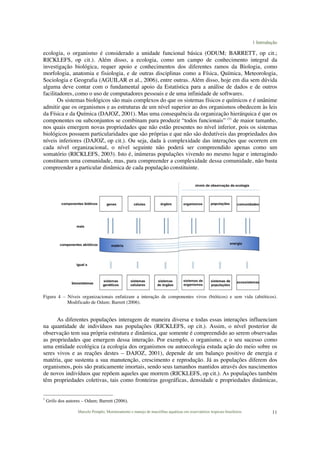1 Introdução
Marcelo Pompêo, Monitoramento e manejo de macrófitas aquáticas em reservatórios tropicais brasileiros. 11
ecologia, o organismo é considerado a unidade funcional básica (ODUM; BARRETT, op cit.;
RICKLEFS, op cit.). Além disso, a ecologia, como um campo de conhecimento integral da
investigação biológica, requer apoio e conhecimentos dos diferentes ramos da Biologia, como
morfologia, anatomia e fisiologia, e de outras disciplinas como a Física, Química, Meteorologia,
Sociologia e Geografia (AGUILAR et al., 2006), entre outras. Além disso, hoje em dia sem dúvida
alguma deve contar com o fundamental apoio da Estatística para a análise de dados e de outros
facilitadores, como o uso de computadores pessoais e de uma infinidade de softwares.
Os sistemas biológicos são mais complexos do que os sistemas físicos e químicos e é unânime
admitir que os organismos e as estruturas de um nível superior ao dos organismos obedecem às leis
da Física e da Química (DAJOZ, 2001). Mas uma consequência da organização hierárquica é que os
componentes ou subconjuntos se combinam para produzir “todos funcionais” (1)
de maior tamanho,
nos quais emergem novas propriedades que não estão presentes no nível inferior, pois os sistemas
biológicos possuem particularidades que são próprias e que não são dedutíveis das propriedades dos
níveis inferiores (DAJOZ, op cit.). Ou seja, dada à complexidade das interações que ocorrem em
cada nível organizacional, o nível seguinte não poderá ser compreendido apenas como um
somatório (RICKLEFS, 2003). Isto é, inúmeras populações vivendo no mesmo lugar e interagindo
constituem uma comunidade, mas, para compreender a complexidade dessa comunidade, não basta
compreender a particular dinâmica de cada população constituinte.
Figura 4 – Níveis organizacionais enfatizam a interação de componentes vivos (bióticos) e sem vida (abióticos).
Modificado de Odum; Barrett (2006).
As diferentes populações interagem de maneira diversa e todas essas interações influenciam
na quantidade de indivíduos nas populações (RICKLEFS, op cit.). Assim, o nível posterior de
observação tem sua própria estrutura e dinâmica, que somente é compreendido ao serem observadas
as propriedades que emergem dessa interação. Por exemplo, o organismo, e o seu sucesso como
uma entidade ecológica (a ecologia dos organismos ou autoecologia estuda ação do meio sobre os
seres vivos e as reações destes – DAJOZ, 2001), depende de um balanço positivo de energia e
matéria, que sustenta a sua manutenção, crescimento e reprodução. Já as populações diferem dos
organismos, pois são praticamente imortais, sendo seus tamanhos mantidos através dos nascimentos
de novos indivíduos que repõem aqueles que morrem (RICKLEFS, op cit.). As populações também
têm propriedades coletivas, tais como fronteiras geográficas, densidade e propriedades dinâmicas,
1
Grifo dos autores – Odum; Barrett (2006).
 