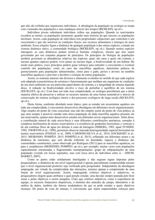 1 Introdução
Marcelo Pompêo, Monitoramento e manejo de macrófitas aquáticas em reservatórios tropicais brasileiros. 12
que não são exibidas por organismos individuais. A abordagem da população na ecologia se ocupa
com o tamanho das populações e suas mudanças através dos tempos (RICKLEFS, op cit.).
Indivíduos jovens substituem indivíduos velhos nas populações. Quando os nascimentos
excedem as mortes, as populações aumentam, quando mais morrem do que nascem, as populações
declinam. Assim, cada população de indivíduos tem propriedades subjacentes que controlam o seu
crescimento e que são sensíveis às condições físicas, aos recursos alimentares e inimigos do meio
ambiente. Essas relações ligam a dinâmica de qualquer população à das outras espécies, criando um
sistema dinâmico único, a comunidade biológica (RICKLEFS, op cit.). Quando muitas espécies
interagem, as suas dinâmicas podem tornar-se bastante complexas, mesmo que elas sejam
governadas por um conjunto pequeno de princípios. Os princípios da biologia de populações
também governam as abundâncias relativas das espécies, quais são raras e quais são comuns, e
mesmo quantas espécies podem viver juntas no mesmo lugar, a biodiversidade de um habitat. De
modo mais prático, esses princípios podem guiar esforços para entender o crescimento e eventual
controle das populações, como no caso das macrófitas aquáticas; determinar práticas de
gerenciamento para populações administradas, como para o gado, peixes e árvores ou também
macrófitas aquáticas; e prevenir o declínio e extinção de outras populações.
Assim, os sistemas naturais são diversos e altamente evoluídos no sentido de que cada espécie
está adaptada (características de estrutura e funcionamento que moldam um organismo às condições
de seu meio ambiente) ao seu particular papel dentro do sistema; e a integridade do sistema depende
disso. A redução na biodiversidade envolve o risco de perturbar o equilíbrio de um sistema
(RICKLEFS, op cit.). Com base em toda essa complexidade, os ecólogos perceberam que a única
maneira efetiva de preservar e utilizar os recursos naturais de uma forma sustentável é através da
conservação do sistema ecológico inteiro e dos processos ecológicos de larga escala (RICKLEFS,
op cit.).
Desta forma, conforme abordado neste tópico, para se estudar um ecossistema aquático em
toda sua complexidade, é conveniente desenvolver abordagens em diferentes níveis organizacionais.
Algo simples do ponto de vista conceitual, mas não tão simples assim do ponto de vista prático, já
que nem sempre é possível estudar uma única população de dada macrófita aquática presente em
um reservatório, quanto mais desenvolver estudos em diferentes níveis organizacionais. Além disso,
a contribuição natural de cada micro-bacia e suas diferentes contribuições antrópicas, somadas à
complexa morfometria de muitos reservatórios e à existência de gradientes horizontais e verticais e
de um contínuo fluxo de água em direção à zona da barragem (IMBERG, 1985, apud TUNDISI,
1985; THORTON et al., 1990), permitem observar marcada heterogeneidade espacial horizontal em
muitos reservatórios (PADIAL et al., 2009; CARDOSO-SILVA et al., 2014; HACKBART et al.,
2015; MEIRINHO; POMPÊO, 2015; POMPÊO et al. 2015), refletindo em diferentes teores e na
dinâmica de nutrientes, que sem dúvida refletirão na densidade, riqueza e dinâmica das
comunidades constituintes, como observado por Rodrigues (2011) para as macrófitas aquáticas, ou
para o zooplâncton (MEIRINHO; POMPÊO, op cit.), por exemplo, muitas vezes com populações
espacialmente estruturadas e fragmentadas (metapopulações: grupo de subpopulações de uma
população vivendo em locais separados, mas com troca ativa de indivíduos entre si – ODUM;
BARRET, 2007).
Como as partes estão solidamente interligadas e não seguem regras impostas pelos
pesquisadores, a dinâmica de um nível organizacional é apenas parcialmente compreendida mesmo
que o nível organizacional posterior seja verificado pelo pesquisador. Independente da abordagem
empregada, em virtude da complexidade das interações, teremos apenas a compreensão de uma
fração do nível organizacional. Assim, empregando critérios objetivos e subjetivos, os
pesquisadores elegem quais atributos e qual porção estudar, uma decisão sempre pautada pelo bom
senso e pelos objetivos a serem atingidos. Claro que critérios subjetivos, como a experiência da
equipe, os recursos financeiros disponíveis, o domínio dos métodos de campo, laboratório e de
análise de dados, também são fatores moduladores do que se pode estudar e quais objetivos
alcançar. Do ponto de vista do manejo, é conveniente que sejam empreendidos esforços para
 