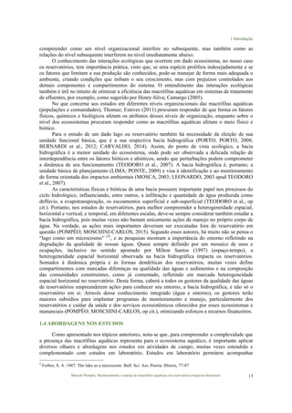 1 Introdução
Marcelo Pompêo, Monitoramento e manejo de macrófitas aquáticas em reservatórios tropicais brasileiros. 13
compreender como um nível organizacional interfere no subsequente, mas também como as
relações do nível subsequente interferem no nível imediatamente abaixo.
O conhecimento das interações ecológicas que ocorrem em dado ecossistema, no nosso caso
os reservatórios, tem importância prática, visto que, se uma espécie prolifera indesejadamente e se
os fatores que limitam a sua produção são conhecidos, pode-se manejar de forma mais adequada o
ambiente, criando condições que inibam o seu crescimento, mas com prejuízos controlados aos
demais componentes e compartimentos do sistema. O entendimento das interações ecológicas
também é útil no intuito de otimizar a eficiência das macrófitas aquáticas em sistemas de tratamento
de efluentes, por exemplo, como sugerido por Henry-Silva; Camargo (2005).
No que concerne aos estudos em diferentes níveis organizacionais das macrófitas aquáticas
(populações e comunidades), Thomaz; Esteves (2011) procuram responder de que forma os fatores
físicos, químicos e biológicos afetam os atributos desses níveis de organização, enquanto sobre o
nível dos ecossistemas procuram responder como as macrófitas aquáticas afetam o meio físico e
biótico.
Para o estudo de um dado lago ou reservatório também há necessidade da eleição de sua
unidade funcional básica, que é a sua respectiva bacia hidrográfica (PORTO; PORTO, 2008;
BERNARDI et al., 2012; CARVALHO, 2014). Assim, do ponto de vista ecológico, a bacia
hidrográfica é a menor unidade do ecossistema, onde pode ser observada a delicada relação de
interdependência entre os fatores bióticos e abióticos, sendo que perturbações podem comprometer
a dinâmica de seu funcionamento (TEODORO et al., 2007). A bacia hidrográfica é, portanto, a
unidade básica de planejamento (LIMA; PONTE, 2009) e visa à identificação e ao monitoramento
de forma orientada dos impactos ambientais (MOSCA, 2003; LEONARDO, 2003 apud TEODORO
et al., 2007).
As características físicas e bióticas de uma bacia possuem importante papel nos processos do
ciclo hidrológico, influenciando, entre outros, a infiltração e quantidade de água produzida como
deflúvio, a evapotranspiração, os escoamentos superficial e sub-superficial (TEODORO et al., op
cit.). Portanto, nos estudos de reservatórios, para melhor compreender a heterogeneidade espacial,
horizontal e vertical, e temporal, em diferentes escalas, deve-se sempre considerar também estudar a
bacia hidrográfica, pois muitas vezes não bastam unicamente ações de manejo no próprio corpo de
água. Na verdade, as ações mais importantes deveriam ser executadas fora do reservatório em
questão (POMPÊO; MOSCHINI-CARLOS, 2015). Segundo esses autores, há muito não se pensa o
“lago como um microcosmo” (2)
, e as pesquisas mostram a importância do entorno refletindo na
degradação da qualidade de nossas águas. Quase sempre definido por um mosaico de usos e
ocupações, inclusive no sentido apontado por Milton Santos (1997) (espaço-tempo), a
heterogeneidade espacial horizontal observada na bacia hidrográfica impacta os reservatórios.
Somados à dinâmica própria e às formas dendríticas dos reservatórios, muitas vezes define
compartimentos com marcadas diferenças na qualidade das águas e sedimentos e na composição
das comunidades constituintes, como já comentado, refletindo em marcada heterogeneidade
espacial horizontal no reservatório. Desta forma, caberá a todos os gestores da qualidade das águas
de reservatórios empreenderem ações para conhecer seu entorno, a bacia hidrográfica, e não só o
reservatório em si. Através desse conhecimento integrado (água e entorno), os gestores terão
maiores subsídios para implantar programas de monitoramento e manejo, particularmente dos
reservatórios e cuidar da saúde e dos serviços ecossistêmicos oferecidos por esses ecossistemas e
mananciais (POMPÊO; MOSCHINI-CARLOS, op cit.), otimizando esforços e recursos financeiros.
1.4 ABORDAGENS NOS ESTUDOS
Como apresentado nos tópicos anteriores, nota-se que, para compreender a complexidade que
a presença das macrófitas aquáticas representa para o ecossistema aquático, é importante aplicar
diversos olhares e abordagens nos estudos em atividades de campo, muitas vezes estendido e
complementado com estudos em laboratório. Estudos em laboratório permitem acompanhar
2
Forbes, S. A. 1887. The lake as a microcosm. Bull. Sci. Ass. Peoria. Illinois, 77-87
 