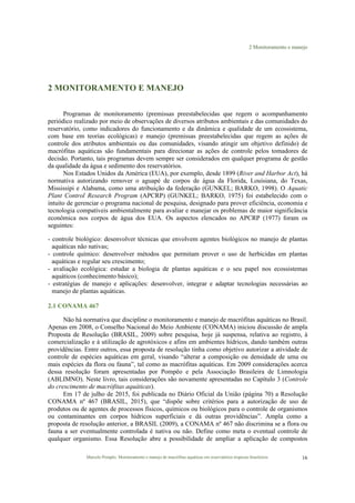 2 Monitoramento e manejo
Marcelo Pompêo. Monitoramento e manejo de macrófitas aquáticas em reservatórios tropicais brasileiros. 16
2 MONITORAMENTO E MANEJO
Programas de monitoramento (premissas preestabelecidas que regem o acompanhamento
periódico realizado por meio de observações de diversos atributos ambientais e das comunidades do
reservatório, como indicadores do funcionamento e da dinâmica e qualidade de um ecossistema,
com base em teorias ecológicas) e manejo (premissas preestabelecidas que regem as ações de
controle dos atributos ambientais ou das comunidades, visando atingir um objetivo definido) de
macrófitas aquáticas são fundamentais para direcionar as ações de controle pelos tomadores de
decisão. Portanto, tais programas devem sempre ser considerados em qualquer programa de gestão
da qualidade da água e sedimento dos reservatórios.
Nos Estados Unidos da América (EUA), por exemplo, desde 1899 (River and Harbor Act), há
normativa autorizando remover o aguapé de corpos de água da Florida, Louisiana, do Texas,
Mississipi e Alabama, como uma atribuição da federação (GUNKEL; BARKO, 1998). O Aquatic
Plant Control Research Program (APCRP) (GUNKEL; BARKO, 1975) foi estabelecido com o
intuito de gerenciar o programa nacional de pesquisa, designado para prover eficiência, economia e
tecnologia compatíveis ambientalmente para avaliar e manejar os problemas de maior significância
econômica nos corpos de água dos EUA. Os aspectos elencados no APCRP (1977) foram os
seguintes:
- controle biológico: desenvolver técnicas que envolvem agentes biológicos no manejo de plantas
aquáticas não nativas;
- controle químico: desenvolver métodos que permitam prover o uso de herbicidas em plantas
aquáticas e regular seu crescimento;
- avaliação ecológica: estudar a biologia de plantas aquáticas e o seu papel nos ecossistemas
aquáticos (conhecimento básico);
- estratégias de manejo e aplicações: desenvolver, integrar e adaptar tecnologias necessárias ao
manejo de plantas aquáticas.
2.1 CONAMA 467
Não há normativa que discipline o monitoramento e manejo de macrófitas aquáticas no Brasil.
Apenas em 2008, o Conselho Nacional do Meio Ambiente (CONAMA) iniciou discussão de ampla
Proposta de Resolução (BRASIL, 2009) sobre pesquisa, hoje já suspensa, relativa ao registro, à
comercialização e à utilização de agrotóxicos e afins em ambientes hídricos, dando também outras
providências. Entre outros, essa proposta de resolução tinha como objetivo autorizar a atividade de
controle de espécies aquáticas em geral, visando “alterar a composição ou densidade de uma ou
mais espécies da flora ou fauna”, tal como as macrófitas aquáticas. Em 2009 considerações acerca
dessa resolução foram apresentadas por Pompêo e pela Associação Brasileira de Limnologia
(ABLIMNO). Neste livro, tais considerações são novamente apresentadas no Capítulo 3 (Controle
do crescimento de macrófitas aquáticas).
Em 17 de julho de 2015, foi publicada no Diário Oficial da União (página 70) a Resolução
CONAMA nº 467 (BRASIL, 2015), que “dispõe sobre critérios para a autorização de uso de
produtos ou de agentes de processos físicos, químicos ou biológicos para o controle de organismos
ou contaminantes em corpos hídricos superficiais e dá outras providências”. Ampla como a
proposta de resolução anterior, a BRASIL (2009), a CONAMA nº 467 não discrimina se a flora ou
fauna a ser eventualmente controlada é nativa ou não. Define como meta o eventual controle de
qualquer organismo. Essa Resolução abre a possibilidade de ampliar a aplicação de compostos
 