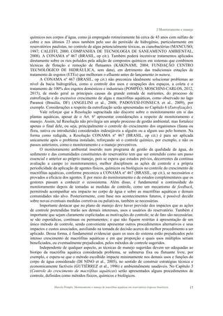 2 Monitoramento e manejo
Marcelo Pompêo. Monitoramento e manejo de macrófitas aquáticas em reservatórios tropicais brasileiros. 17
químicos nos corpos d’água, como já empregado rotineiramente há cerca de 43 anos com sulfato de
cobre e nos últimos 23 anos também pelo uso do peróxido de hidrogênio, particularmente em
reservatórios paulistas, no controle de algas potencialmente tóxicas, as cianobactérias (MANCUSO,
1987; CALEFFI, 2000; COMPANHIA DE TECNOLOGIA DE SANEAMENTO AMBIENTAL,
2008). A CONAMA nº 467 (BRASIL, op cit.). Também poderá incentivar tratamentos aplicados
diretamente sobre os rios poluídos pela adição de compostos químicos em sistemas que combinem
técnicas de flotação e remoção de flutuantes (KAKINAMI, 2004; FUNDAÇÃO CENTRO
TECNOLÓGICO DE HIDRÁULICA, sem data), em detrimento das tradicionais estações de
tratamento de esgotos (ETEs) que melhoram o efluente antes do lançamento in natura.
A CONAMA nº 467 (BRASIL, op cit.) não preconiza idealmente solucionar problemas ao
nível da bacia hidrográfica, como o controle dos usos e ocupações dos espaços, a coleta e o
tratamento de 100% dos esgotos domésticos e industriais (POMPÊO; MOSCHINI-CARLOS, 2012,
2015), de modo geral as principais causas da grande entrada de nutrientes, do processo de
eutrofização e do excessivo crescimento de algas e macrófitas aquáticas, como observado no lago
Paranoá (Brasília, DF) (ANGELINI et al., 2008; PADOVESI-FONSECA et al., 2009), por
exemplo. Considerações a respeito da eutrofização serão apresentadas no Capítulo 6 (Eutrofização).
Vale reforçar que a Resolução supracitada não discorre sobre o monitoramento em si das
plantas aquáticas, apesar de o Art. 6º apresentar considerações a respeito de monitoramento e
manejo. Assim, tal Resolução não privilegia um amplo processo de gestão ambiental, mas fortalece
apenas o final dele, ou seja, principalmente o controle do crescimento dos organismos (fauna ou
flora, nativa ou introduzida) considerados indesejáveis a alguém ou a algum uso pelo homem. Na
forma como redigida, a Resolução CONAMA nº 467 (BRASIL, op cit.) é para ser aplicada
unicamente após o problema instalado, reforçando só o controle químico, por exemplo, e não os
passos anteriores, como o monitoramento e o manejo preventivos.
O monitoramento ambiental inserido num programa de gestão da qualidade da água, do
sedimento e das comunidades constituintes do reservatório tem que ser entendido como um passo
essencial e anterior ao próprio manejo, pois se espera que estudos prévios, decorrentes da contínua
avaliação a campo (o monitoramento), melhor disciplinem as ações de controle e a própria
periodicidade da aplicação de agentes físicos, químicos ou biológicos no controle do crescimento de
macrófitas aquáticas, conforme preconiza a CONAMA nº 467 (BRASIL, op cit.), se necessários e
provados a eficácia dos agentes. É por meio do monitoramento e de estudos complementares que os
gestores passam a conhecer o ecossistema. Além disso, é fundamental a continuidade do
monitoramento depois de tomadas as medidas de controle, como um mecanismo de feedback,
permitindo acompanhar seu impacto no corpo de água e sobre as macrófitas aquáticas e demais
comunidades não alvo. Posteriormente, com base nos acontecimentos futuros, é possível decidir
sobre novas eventuais medidas corretivas ou paliativas, também se necessárias.
Importante destacar que no plano de manejo deve haver previsão dos impactos que as ações
de controle pretendidas trarão aos demais interesses, usos e usuários do reservatório. Também é
importante que sejam claramente explicitadas as motivações do controle; se de fato são necessárias;
se são esporádicas, contínuas ou permanentes; e que não fiquem restritas à apresentação de um
único método de controle, sendo conveniente apresentar outros procedimentos alternativos e seus
impactos e custos associados, auxiliando na tomada de decisão acerca do melhor procedimento a ser
aplicado. Dessa forma, é fundamental evidenciar quais os usos do sistema estão prejudicados pelo
intenso crescimento de macrófitas aquáticas e em que proporção e quais usos múltiplos seriam
beneficiados, ou eventualmente prejudicados, pelos métodos de controle sugeridos.
Independente de qualquer aspecto, as técnicas de manejo sugeridas devem ser adequadas ao
biotipo da macrófita aquática considerada problema, se submersa fixa ou flutuante livre, por
exemplo, e espera-se que o método escolhido impacte minimamente nos demais usos e funções do
corpo de água considerado (DI NINO et al., 2005), no sentido de construir estratégias técnica e
economicamente factíveis (GUTIÉRREZ et al., 1996) e ambientalmente saudáveis. No Capítulo 3
(Controle do crescimento de macrófitas aquáticas) serão apresentados alguns procedimentos de
controle, definidos como métodos físicos, químicos e biológicos.
 