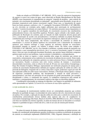 2 Monitoramento e manejo
Marcelo Pompêo. Monitoramento e manejo de macrófitas aquáticas em reservatórios tropicais brasileiros. 18
Ainda em relação ao CONAMA nº 467 (BRASIL, 2015), como há expressivos lançamentos
de esgotos in natura nos corpos de água, como observado na Região Metropolitana de São Paulo
(RMSP), esses lançamentos se enquadrariam na categoria “emprego de produtos... para controle da
poluição e do crescimento desordenado ou indesejado”, apresentado nessa Resolução, já que são os
principais responsáveis pelo intenso crescimento vegetal. Nesse caso, os lançamentos de esgoto
bruto em fontes pontuais, conforme o Art. 1º e parágrafo I da própria CONAMA nº 467 (BRASIL,
op cit.), deveriam ser avaliados pelos órgãos ambientais para autorização de uso/lançamento
visando o “controle de poluição em corpos hídricos”. Os nutrientes presentes nesses lançamentos in
natura são os agentes causadores da eutrofização, do crescimento excessivo das cianobactérias
potencialmente tóxicas e das macrófitas aquáticas. Portanto, esgoto coletado e não tratado, após a
publicação da Resolução em comento, para ser lançado em dado manancial, deveria passar pelo
crivo e autorização de acordo com procedimentos e normativas definidas na própria Resolução,
contribuindo para restringir o crescimento de organismos indesejáveis, objeto da ação da norma.
Com base nessa compreensão, não haveria a necessidade de contornar os efeitos da
eutrofização e o excesso de plantas aquáticas em crescimento com o lançamento de compostos
químicos, pois bastaria restringir a carga orgânica de nutrientes lançada no reservatório,
previamente tratando os esgotos, em respeito à própria norma. Da forma como redigida a
CONAMA nº 467 (BRASIL, op cit.), fica mantido o problema: a grande entrada de nutrientes nos
reservatórios e suas consequências previsíveis, isto é, o excessivo crescimento vegetal. O controle
deste é feito por meio da aplicação da própria Resolução, que permite lançar diferentes compostos
químicos para resolver esse problema, o que no mínimo é contraditório e contraproducente.
Ao não se tratar os esgotos e serem mantidas altas cargas de nutrientes que entram no
reservatório, rotineiramente novas explosões de crescimento de plantas devem ocorrer. Deste modo,
também novas aplicações de compostos químicos ou outros processos físicos e biológicos poderão
ser necessários, ficando o processo num ciclo vicioso contínuo de manejos e crescimentos
descontrolados recorrentes, como se observa há mais de 40 anos nos reservatórios Guarapiranga e
braço Rio Grande (Complexo Billings), representando um ineficiente programa de manejo para o
controle do crescimento fitoplanctônico definido por regulares aplicações de sulfato de cobre e de
peróxido de hidrogênio. Enquanto não se coleta e trata todo o esgoto, poderemos seguir por mais 40
anos aplicando sulfato de cobre nesses reservatórios. Portanto, a Resolução reforça apenas o manejo
do organismo considerado problema, não disciplinando a atuação de modo preventivo e
autossustentável, com base nos princípios de um programa de gestão preconcebido, por exemplo,
disciplinando a coleta e o tratamento dos esgotos, os verdadeiros responsáveis pela entrada de
nutrientes e, consequentemente, do crescimento explosivo das algas ou macrófitas aquáticas.
Considerações relacionadas ao emprego de algicidas e seu impacto na qualidade do sedimento
serão apresentadas no Capítulo 3 (Controle do crescimento de macrófitas aquáticas).
2.2 QUALIDADE DA ÁGUA
No programa de monitoramento também devem ser contempladas propostas que avaliem
alterações na qualidade da água e na densidade de outras espécies não alvo, decorrentes do manejo
em prática. Por exemplo, a aplicação do algicida sulfato de cobre para o controle do crescimento de
cianobactérias potencialmente tóxicas também afeta espécies não alvo do zooplâncton no
reservatório Guarapiranga (São Paulo, Brasil) (CALEFFI, 2000; BEGHELLI et al., 2015). Portanto,
com base nos métodos de controle sugeridos, no plano de manejo devem ser discutidos os eventuais
impactos à qualidade da água e à biota não alvo, e não só aos usos do sistema pelo homem.
2.3 MANEJO
No plano de manejo de plantas consideradas pragas ou ervas daninhas no habitat terrestre, são
levadas em consideração principalmente questões econômicas ou práticas na definição do programa
de controle ou erradicação implantado (JOHNSTONE, 1986). Segundo Johnstone, a definição do
 