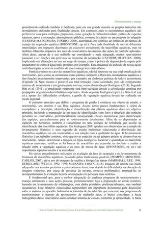 2 Monitoramento e manejo
Marcelo Pompêo. Monitoramento e manejo de macrófitas aquáticas em reservatórios tropicais brasileiros. 19
procedimento aplicado também é facilitada, pois em sua grande maioria as porções terrestres são
normalmente utilizadas para finalidades únicas. Em contraste, para os ecossistemas aquáticos são
preferíveis usos para múltiplos propósitos, como geração de hidroeletricidade, prática de esportes
náuticos, pesca e recreação, abastecimento público, controle de cheias ou em projetos de irrigação
(TUNDISI; MATSUMURA-TUNDISI, 2008), acarretando em conflitos de interesses em termos do
manejo da vegetação aquática (JOHNSTONE, op cit.). Para cada finalidade de uso há diferentes
intensidades dos impactos decorrente do excessivo crescimento de macrófitas aquáticas, mas há
também diferentes impactos nos usos do reservatório decorrentes das ações de controle aplicadas.
Além disso, apesar de o uso múltiplo ser considerado o mais adequado, muitos reservatórios
passaram a ter funções não previstas no momento da construção (CALIJURI; OLIVEIRA, 2000),
implicando em alterações no uso ao longo do tempo, como a prática de disposição de esgoto pelo
lançamento no curso d’água mais próximo, por exemplo. Essa mudança ou inclusão de novas ações
contribuem para acirrar os conflitos de uso e manejo em reservatórios.
Particularmente no caso das macrófitas aquáticas, não há interesse na sua total erradicação do
reservatório, pois, como já comentado, essas plantas compõem a flora dos ecossistemas aquáticos e
têm funções extremamente importantes, por exemplo, na dinâmica química de todo o ecossistema
(Capítulo 1). Nem mesmo é possível sua total remoção, como salientado, pois são componentes
naturais do ecossistema e em grande parte nativas, como observado por Rodrigues (2011). Segundo
Bini et al. (2015), a erradicação raramente será bem-sucedida devido à colonização contínua por
propágulos originários dos tributários superiores. Ainda segundo Rodrigues (op cit.) e Bini et al. (op
cit.), apesar das dificuldades evidentes, a gestão de vegetação aquática deverá ser realizada em
escala regional.
O primeiro princípio que define o programa de gestão é conhecer seu objeto de estudo, o
reservatório, seu entorno e sua flora aquática. Assim, como passos fundamentais a coleta de
exemplares, a descrição, identificação e classificação das plantas aquáticas deve ser objetivo
primário, incluindo a preparação de um guia de identificação, com fotos e descrição das espécies
presentes no reservatório, preferencialmente incorporando chaves dicotômicas para identificação
das espécies, particularmente para as rotineiramente dominantes. Além de ter depositadas as
espécies em herbários, também é conveniente ter uma coleção de referência que auxilie na
identificação das macrófitas aquáticas. Em Rodrigues (2011) podem ser observados um exemplo do
levantamento florístico e uma sugestão de estudo preliminar relacionado à distribuição das
macrófitas aquáticas em um reservatório e sua relação com a qualidade da água. O levantamento
florístico é um trabalho contínuo, visto que novas espécies ou até gêneros podem se desenvolver no
reservatório. Assim, determinar a riqueza, os tipos ecológicos, localizar e quantificar as macrófitas
aquáticas presentes, verificar se há bancos de macrófitas em expansão ou declínio e avaliar a
relação entre a vegetação aquática e os usos da massa de água (JOHNSTONE, op cit.) são
importantes aspectos iniciais a se considerar.
Há vários procedimentos utilizados na avaliação da área de ocupação e no levantamento da
biomassa de macrófitas aquáticas, passando pelos tradicionais quadrats (POMPÊO; MOSCHINI-
CARLOS, 2003), até o uso de imagens de satélite e fotografias aéreas (MARSHALL; LEE, 1994;
REMILLARD; WELCH, 1992; 1993; MIRANDA; COSTA, 2015). Imagens de satélite são muito
adequadas aos estudos pretéritos e para extensas áreas, mas devido às dificuldades na obtenção de
imagens rotineiras, por causa da presença de nuvens, torna-se problemático empregá-las no
acompanhamento da evolução da área de ocupação em períodos mais restritos.
É fundamental que, para a melhor adequação de qualquer programa de monitoramento e
manejo ambientais e suas ações práticas, preliminarmente haja a preparação de sólido relatório,
baseado em levantamento de informações, com dados primários, preferencialmente, mas também
secundários. Esse relatório consolidado representará um importante documento para discussões
sobre o sistema em questão, balizando as tomadas de decisão. No que concerne aos programas de
monitoramento e manejo de reservatórios de múltiplos usos, é básico considerar a bacia
hidrográfica desse reservatório como unidade mínima de estudo, conforme já apresentado. A bacia
 