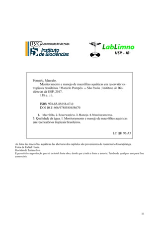 iii
Pompêo, Marcelo.
Monitoramento e manejo de macrófitas aquáticas em reservatórios
tropicais brasileiros / Marcelo Pompêo. -- São Paulo ; Instituto de Bio-
ciências da USP, 2017.
138 p. : il.
ISBN 978-85-85658-67-0
DOI 10.11606/9788585658670
1. Macrófita.+2.+Reservatório.+3.+Manejo.+4.+Monitoramento.++
5. Qualidade da água. I. Monitoramento e manejo de macrófitas aquáticas
em reservatórios tropicais brasileiros.
LC QH 96.A5
As fotos das macrófitas aquáticas das aberturas dos capítulos são provenientes do reservatório Guarapiranga.
Fotos de Rafael Hirata.
Revisão de Tatiane Ivo.
É permitida a reprodução parcial ou total desta obra, desde que citada a fonte e autoria. Proibindo qualquer uso para fins
comerciais.
 