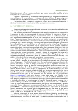 2 Monitoramento e manejo
Marcelo Pompêo. Monitoramento e manejo de macrófitas aquáticas em reservatórios tropicais brasileiros. 20
hidrográfica deverá refletir o sistema analisado, que muitas vezes poderá englobar a bacia
hidrográfica do rio de maior ordem.
Também é fundamental ter um banco de dados relativo à séria histórica de operação do
reservatório, como de vazões afluentes e vertidas, cota da altura da lâmina de água, variações no
volume, bem como mapa batimétrico atualizado, com suas grandezas morfométricas, por exemplo.
Outras considerações a respeito de propostas de estudos serão apresentadas no Capítulo 7
(Centro de monitoramento e manejo de macrófitas aquáticas: uma proposta).
2.4 PONTO DE CORTE REGIONAL
Alguns exemplos da importância na definição do ponto de corte regional na análise integrada
da bacia hidrográfica são dados a seguir.
Para se estudar o reservatório Guarapiranga (RMSP) (Brasil), também deve ser considerado o
levantamento de dados da área de captação do reservatório Billings. Os reservatórios Billings e
Guarapiranga encontram-se interligados por um intermitente sistema de bombeamento de 2 a 4
m3
/s, representando uma transposição de bacias, com a passagem de água do reservatório Billings
(braço Taquacetuba) para o Guarapiranga. Assim, para melhor compreender os mecanismos de
funcionamento da Guarapiranga é necessário levar em consideração a transposição de água de um
reservatório para o outro, o que implica em também aplicar os mesmos princípios de estudo para a
bacia hidrográfica do reservatório Billings. Ao se levantar informações sobre o braço Taquacetuba,
observar-se-á que estudos demonstram que em alguns períodos do ano ocorrem substanciais
desenvolvimentos de cianobactérias com produção potencial de cianotoxina (MOSCHINI-CARLOS
et al., 2009). Portanto, as águas do braço Taquacetuba podem ser consideradas inóculos de
cianobactérias para o reservatório Guarapiranga, o que reforça a necessidade de se estudar o braço
Taquacetuba para melhor compreender a estrutura e função da comunidade algal do próprio
reservatório Guarapiranga e da qualidade de suas águas. Já o Complexo Billings, que por si só é um
sistema bem emaranhado que abastece a cidade de São Paulo e outros municípios próximos a ela
(MEIRINHO et al., 2015), é na prática hoje composto por três reservatórios.
Uma porção das águas do reservatório Billings empregada no abastecimento público da
Baixada Santista é originária da bacia hidrográfica do segmento inicial do rio Tietê. No início do
século XX, para que a Usina Hidroelétrica de Henry Boarden, localizada na cidade de Cubatão, não
passasse por redução na oferta de energia por escassez de água, o engenheiro americano Asa
Billings idealizou um sistema de adução e transposição de águas. Segundo o projeto posto em
prática, parte das águas do rio Tietê segue para o rio Pinheiros, posteriormente pelo sistema de
recalque Pedreira, atinge a massa de água do corpo principal do reservatório Billings. Pelo canal
Billings-Pedras essa água passa para o reservatório Rio das Pedras e depois cai mais de 700 m pela
Serra do Mar, passando por tubulações, e na porção final pelas turbinas de Henry Boarden, com a
potencialidade de gerar cerca de 889 megawatts, mas hoje operando com 25% da capacidade
(http://www.emae.com.br/). Após esse percurso, a água segue para o rio Cubatão e, sob
responsabilidade da Companhia de Saneamento Básico do Estado de São Paulo (SABESP), a água
bruta coletada e tratada na estação de tratamento de água de Cubatão é posteriormente ofertada para
a população. Além disso, no presente, a água do braço Rio Grande não mais se comunica com o
restante da Billings, que desde os anos 1990 está isolado no ponto de contato com a Via Anchieta.
Assim, o Complexo Billings hoje é composto por três reservatórios: um compreendendo o pequeno
reservatório Rio das Pedras; outro representado pelo braço Rio Grande, local de captação de água
pela SABESP; e a porção maior composta pelos demais braços e o corpo central do reservatório
Billings propriamente dito, incluindo o braço Taquacetuba, que leva suas águas ao reservatório
Guarapiranga, como comentado, com heterogeneidade espacial horizontal na qualidade de suas
águas (PADIAL et al., 2009; CARDOSO-SILVA et al., 2014).
Inúmeras transposições de bacias também ocorrem no Sistema Cantareira, um complexo de
cinco reservatórios interligados por túneis e canais que compreendem as bacias de captação
localizadas em parte dos Estados de Minas Gerais e São Paulo, culminando no reservatório final, o
 